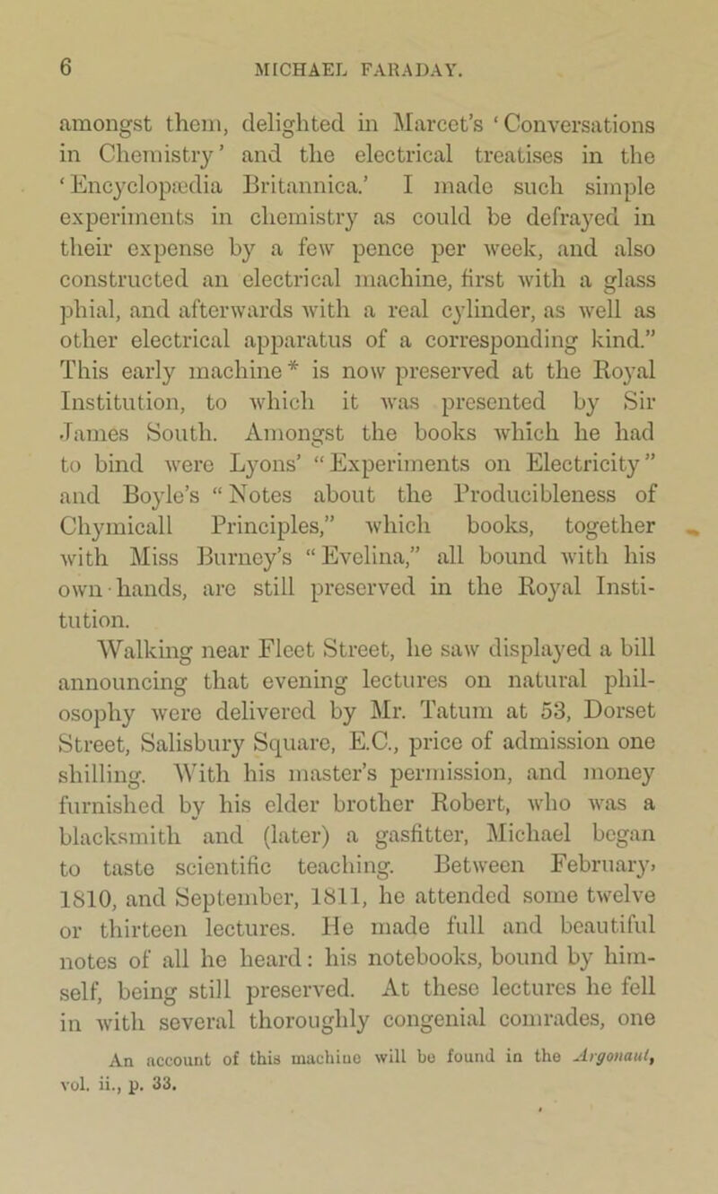 amongst them, delighted in Marcet’s ‘Conversations in Chemistry ’ and the electrical treatises in the ‘ Encyclopaedia Britannica.’ I made such simple experiments in chemistry as could be defrayed in their expense by a few pence per week, and also constructed an electrical machine, first with a glass phial, and afterwards with a real cylinder, as well as other electrical apparatus of a corresponding kind.” This early machine* is now preserved at the Royal Institution, to which it was presented by Sir James South. Amongst the books which he had to bind were Lyons’ “Experiments on Electricity” and Boyle’s “ Notes about the Producibleness of Chymicall Principles,” which books, together with Miss Burney’s “ Evelina,” all bound with his own hands, are still preserved in the Royal Insti- tution. Walking near Fleet Street, he saw displayed a bill announcing that evening lectures on natural phil- osophy were delivered by Mr. Tatum at 53, Dorset Street, Salisbury Square, E.C., price of admission one shilling. With his master’s permission, and money furnished by his elder brother Robert, who was a blacksmith and (later) a gasfitter, Michael began to taste scientific teaching. Between February. 1810, and September, 1811, he attended some twelve or thirteen lectures. He made full and beautiful notes of all he heard: his notebooks, bound by him- self, being still preserved. At these lectures he fell in with several thoroughly congenial comrades, one An account of this machine will be found in the Argonaut, vol. ii., p. 33.