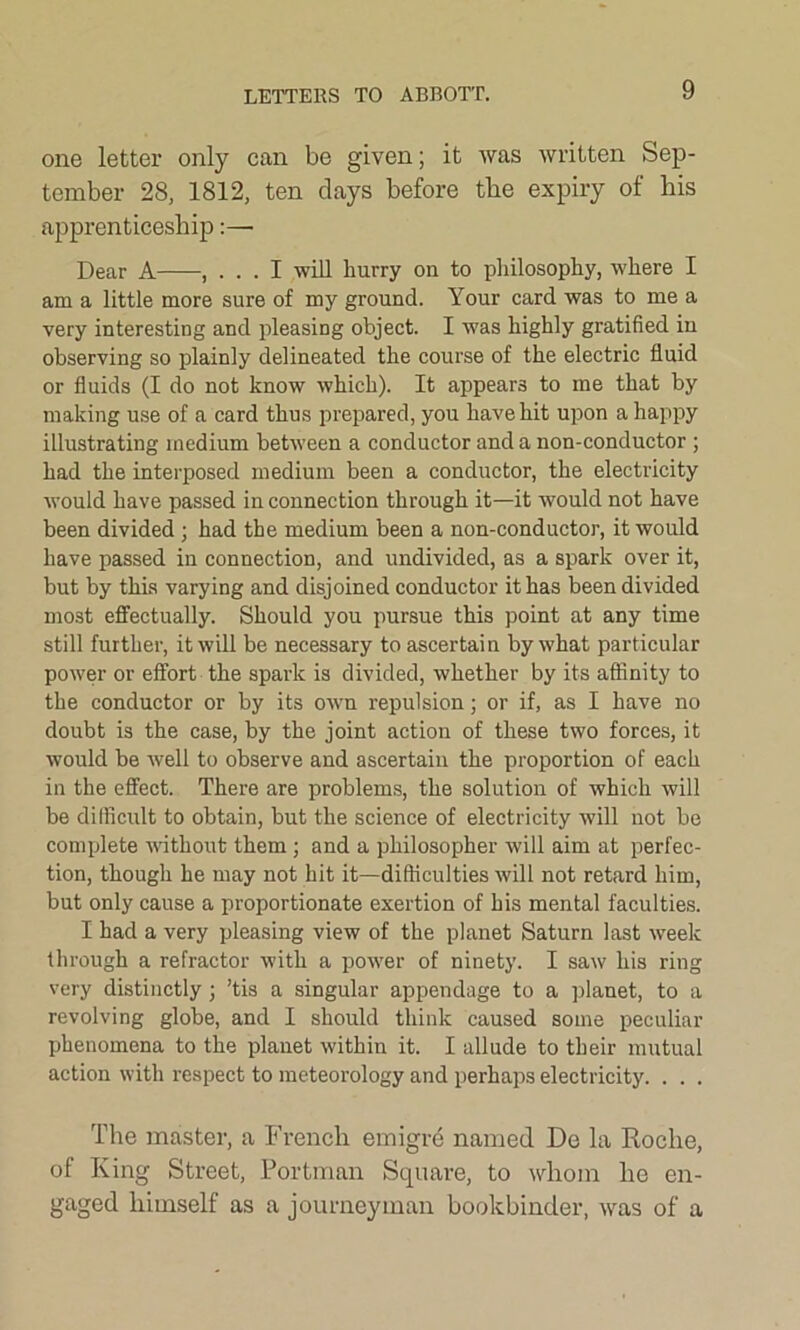 LETTERS TO ABBOTT. one letter only can be given; it was written Sep- tember 28, 1812, ten days before tbe expiry of bis apprenticeship:—■ Dear A , ... I will hurry on to philosophy, where I am a little more sure of my ground. Your card was to me a very interesting and pleasing object. I was highly gratified in observing so plainly delineated the course of the electric fluid or fluids (I do not know which). It appears to me that by making use of a card thus prepared, you have hit upon a happy illustrating medium between a conductor and a non-conductor ; had the interposed medium been a conductor, the electricity would have passed in connection through it—it would not have been divided ; had the medium been a non-conductor, it would have passed in connection, and undivided, as a spark over it, but by this varying and disjoined conductor it has been divided most effectually. Should you pursue this point at any time still further, it will be necessary to ascertain by what particular power or effort the spark is divided, whether by its affinity to the conductor or by its own repulsion; or if, as I have no doubt is the case, by the joint action of these two forces, it would be well to observe and ascertain the proportion of each in the effect. There are problems, the solution of which will be difficult to obtain, but the science of electricity will not be complete without them ; and a philosopher will aim at perfec- tion, though he may not hit it—difficulties will not retard him, but only cause a proportionate exertion of his mental faculties. I had a very pleasing view of the planet Saturn last week through a refractor with a power of ninety. I saw his ring very distinctly; ’tis a singular appendage to a planet, to a revolving globe, and I should think caused some peculiar phenomena to the planet within it. I allude to their mutual action with respect to meteorology and perhaps electricity. . . . The master, a French emigre named De la Roche, of King Street, Portman Square, to whom he en- gaged himself as a journeyman bookbinder, was of a