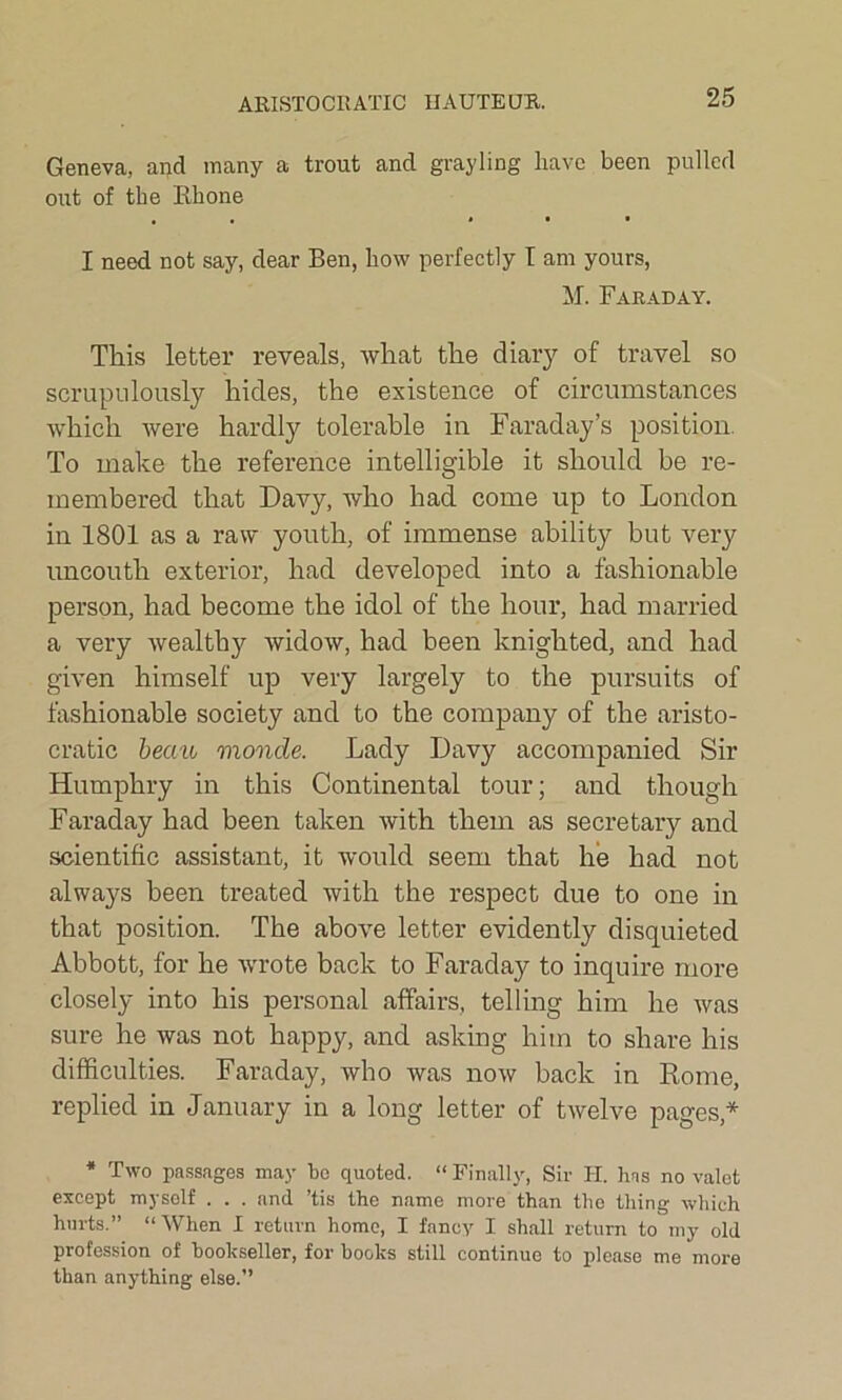 ARISTOCRATIC HAUTE OR. Geneva, and many a trout and grayling have been pulled out of the Rhone I need not say, dear Ben, how perfectly I am yours, M\ Faraday. This letter reveals, what the diary of travel so scrupulously hides, the existence of circumstances which were hardly tolerable in Faraday’s position To make the reference intelligible it should be re- membered that Davy, who had come up to London in 1801 as a raw youth, of immense ability but very uncouth exterior, had developed into a fashionable person, had become the idol of the hour, had married a very wealthy widow, had been knighted, and had given himself up very largely to the pursuits of fashionable society and to the company of the aristo- cratic beau monde. Lady Davy accompanied Sir Humphry in this Continental tour; and though Faraday had been taken with them as secretary and scientific assistant, it would seem that he had not always been treated with the respect due to one in that position. The above letter evidently disquieted Abbott, for he wrote back to Faraday to inquire more closely into his personal affairs, telling him he was sure he was not happy, and asking him to share his difficulties. Faraday, who was now back in Rome, replied in January in a long letter of twelve pages,* * Two passages may bo quoted. “ Finally, Sir FI. has no valet except myself . . . and ’tis the name more than the thing which hurts.” “When I return home, I fancy I shall return to my old profession of bookseller, for boohs still continue to please me more than anything else.’’