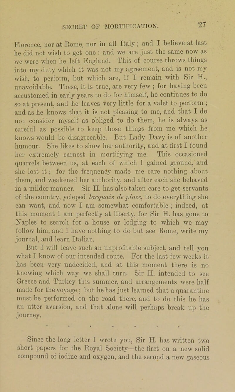 SECRET OF MORTIFICATION. Florence, nor at Rome, nor in all Italy; ancl I believe at last he did not wish to get one : and we are just the same now as we were when he left England. This of course throws things into my duty which it was not my agreement, and is not my wish, to perform, but which are, if I remain with Sir H., unavoidable. These, it is true, are very few ; for having been accustomed in early years to do for himself, he continues to do so at present, and he leaves very little for a valet to perform ; and as he knows that it is not pleasing to me, and that I do not consider myself as obliged to do them, he is always as careful as possible to keep those things from me which he knows would be disagreeable. But Lady Davy is of another humour. She likes to show her authority, and at first I found her extremely earnest in mortifying me. This occasioned quarrels between us, at each of which I gained ground, and she lost it; for the frequency made me care nothing about them, and weakened her authority, and after each she behaved in a milder manner. Sir H. has also taken care to get servants of the country, ycleped lacquais de place, to do everything she can want, and now I am somewhat comfortable ; indeed, at this moment I am perfectly at liberty, for Sir H. has gone to Naples to search for a house or lodging to which we may follow him, and I have nothing to do but see Rome, write my journal, and learn Italian. But I will leave such an unprofitable subject, and tell you what I know of our intended route. For the last few weeks it has been very undecided, and at this moment there is no knowing which way we shall turn. Sir H. intended to see Greece and Turkey this summer, and arrangements were half made for the voyage ; but he has just learned that a quarantine must be performed on the road there, and to do this he has an utter aversion, and that alone will perhaps break up the journey. Since the long letter I wrote you, Sir IT. has written two short papers for the Royal Society—the first on a new solid compound of iodine and oxygen, and the second a new gaseous