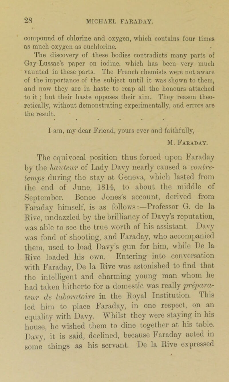 compound of chlorine and oxygen, which contains four times as much oxygen as euchlorine. The discovery of these bodies contradicts many parts of Gay-Lussac’s paper on iodine, which has been very much vaunted in these parts. The French chemists were not aware of the importance of the subject until it was shown to them, and now they are in haste to reap all the honours attached to it ; but their haste opposes their aim. They reason theo- retically, without demonstrating experimentally, and errors are the result. I am, my dear Friend, yours ever and faithfully, M. Faraday. The equivocal position thus forced upon Faraday by the hauteur of Lady Davy nearly caused a contre- temps during the stay at Geneva, which lasted from the end of June, 1814, to about the middle of September. Bence Jones’s account, derived from Faraday himself, is as follows:—Professor G. de la Rive, undazzled by the brilliancy of Davy’s reputation, was able to see the true worth of his assistant. Davy was fond of shooting, and Faraday, who accompanied them, used to load Davy’s gun for him, while De la Rive loaded his own. Entering into conversation with Faraday, De la Rive was astonished to find that the intelligent and charming young man whom he had taken hitherto for a domestic was really prepara- teur de laboratoire in the Royal Institution. This led him to place Faraday, in one respect, on an equality with Davy. Whilst they were staying in his house, he wished them to dine together at his table. Davy, it is said, declined, because Faraday acted in some things as his servant. De la Rive expressed