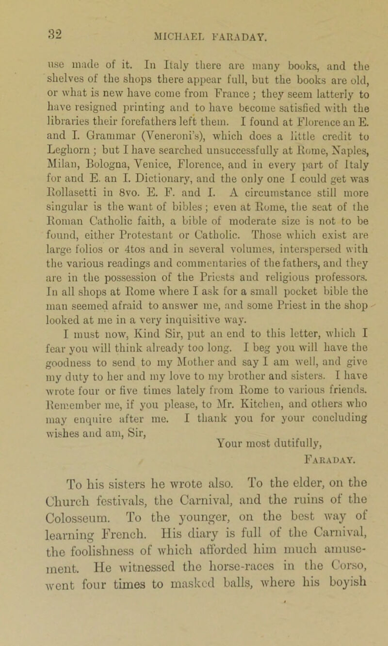 use made of it. In Italy there are many books, and the shelves of the shops there appear full, but the books are old, or what is new have come from France ; they seem latterly to have resigned printing and to have become satisfied with the libraries their forefathers left them. I found at Florence an E. and I. Grammar (Veneroni’s), which does a little credit to Leghorn ; but I have searched unsuccessfully at Home, Naples, Milan, Bologna, Venice, Florence, and in every part of Italy for and E. an I. Dictionary, and the only one I could get was Itollasetti in 8vo. E. F. and I. A circumstance still more singular is the want of bibles ; even at Rome, the seat of the Roman Catholic faith, a bible of moderate size is not to be found, either Protestant or Catholic. Those which exist are large folios or 4tos and in several volumes, interspersed with the various readings and commentaries of the fathers, and they are in the possession of the Priests and religious professors. In all shops at Rome where I ask for a small pocket bible the man seemed afraid to answer me, and some Priest in the shop looked at me in a very inquisitive way. I must now, Kind Sir, put an end to this letter, which I fear you will think already too long. I beg you will have the goodness to send to my Mother and say I am well, and give my duty to her and my love to my brother and sisters. I have wrote four or five times lately from Rome to various friends. Remember me, if you please, to Mr. Kitchen, and others who may enquire after me. I thank you for your concluding wishes and am, Sir, Your most dutifully, Faraday. To liis sisters he wrote also. To the elder, on the Church festivals, the Carnival, and the ruins of the Colosseum. To the younger, on the host way of learning French. His diary is full of the Carnival, the foolishness of which afforded him much amuse- ment. He witnessed the horse-races in the Corso, went four times to masked balls, where his boyish