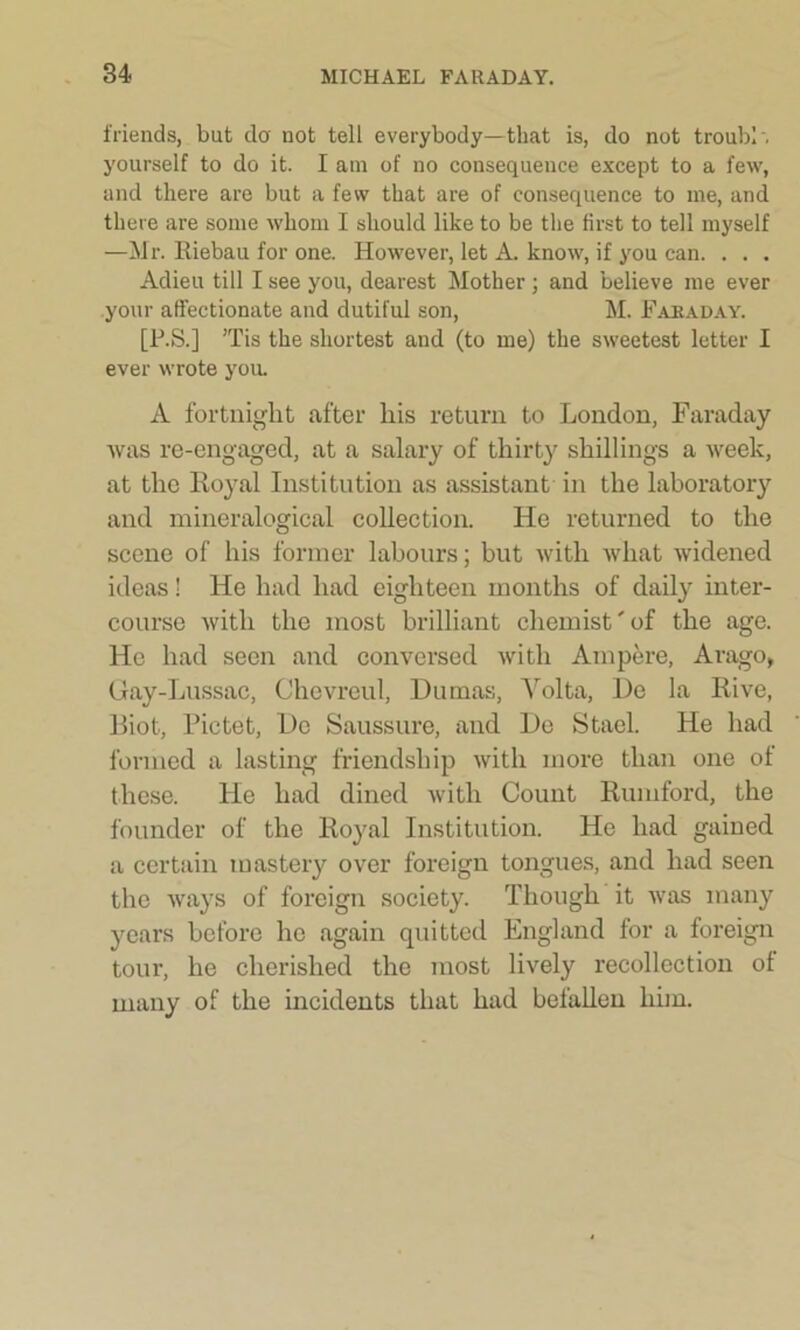 friends, but do' not tell everybody—that is, do not troubl'. yourself to do it. I am of no consequence except to a few, and there are but a few that are of consequence to me, and there are some whom I should like to be the first to tell myself —Mr. Riobau for one. However, let A. know, if you can. . . . Adieu till I see you, dearest Mother ; and believe me ever your affectionate and dutiful son, M. Faraday. [P.S.] Tis the shortest and (to me) the sweetest letter I ever wrote you. A fortnight after liis return to London, Faraday was re-engaged, at a salary of thirty shillings a week, at the Royal Institution as assistant in the laboratory and mineralogical collection. He returned to the scene of his former labours; but with what widened ideas! He had had eighteen months of daily inter- course with the most brilliant chemist' of the age. He had seen and conversed with Ampere, Arago, Gay-Lussac, Chcvreul, Dumas, Volta, De la Rive, Riot, Pictet, Dc Saussure, and De Stael. He had formed a lasting friendship with more than one of these. He had dined with Count Rumford, the founder of the Royal Institution. He had gained a certain mastery over foreign tongues, and had seen the ways of foreign society. Though it was many years before he again quitted England for a foreign tour, he cherished the most lively recollection of many of the incidents that had befallen him.