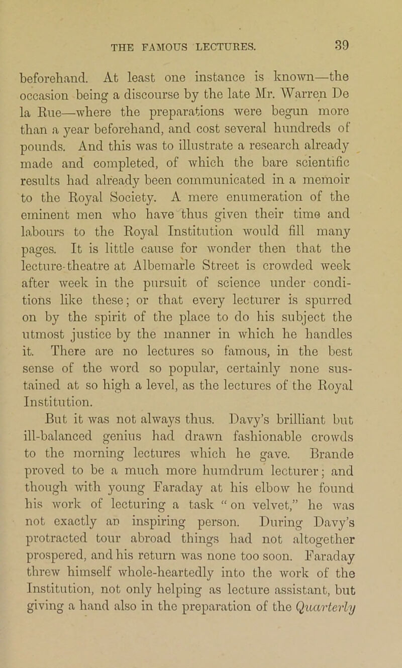 beforehand. At least one instance is known—the occasion being a discourse by the late Mr. Warren De la Rue—where the preparations were begun more than a year beforehand, and cost several hundreds of pounds. And this was to illustrate a research already made and completed, of which the bare scientific results had already been communicated in a memoir to the Royal Society. A mere enumeration of the eminent men who have thus given their time and labours to the Royal Institution would fill many pages. It is little cause for wonder then that the lecture-theatre at Albemarle Street is crowded week after week in the pursuit of science under condi- tions like these; or that every lecturer is spurred on by the spirit of the place to do his subject the utmost justice by the manner in which he handles it. There are no lectures so famous, in the best sense of the word so popular, certainly none sus- tained at so high a level, as the lectures of the Royal Institution. But it was not alwaj^s thus. Davy’s brilliant but ill-balanced genius had drawn fashionable crowds to the morning lectures which he gave. Brande proved to be a much more humdrum lecturer; and though with young Faraday at his elbow he found his work of lecturing a task “ on velvet,” he was not exactly an inspiring person. During Davy’s protracted tour abroad things had not altogether prospered, and his return was none too soon. Faraday threw himself whole-heartedly into the work of the Institution, not only helping as lecture assistant, but giving a hand also in the preparation of the Quarterly