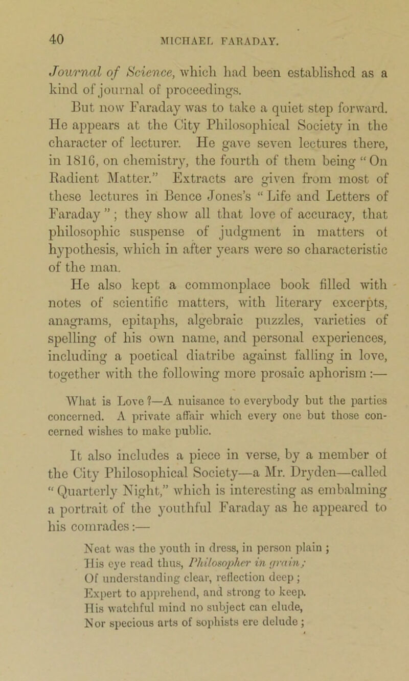 Journal of Science, which had been established as a kind of journal of proceedings. But now Faraday was to take a quiet step forward. He appears at the City Philosophical Society in the character of lecturer. He gave seven lectures there, in 181G, on chemistry, the fourth of them being “On Radient Matter.” Extracts are given from most of these lectures in Bence Jones’s “ Life and Letters of Faraday ” ; they show all that love of accuracy, that philosophic suspense of judgment in matters ot hypothesis, which in after years were so characteristic of the man. He also kept a commonplace book filled with notes of scientific matters, with literary excerpts, anagrams, epitaphs, algebraic puzzles, varieties of spelling of his own name, and personal experiences, including a poetical diatribe against falling in love, together with the following more prosaic aphorism :— What is Love 1—A nuisance to everybody but the parties concerned. A private affair which every one but those con- cerned wishes to make public. It also includes a piece in verse, by a member ol the City Philosophical Society—a Mr. Dryden—called “ Quarterly Night,” which is interesting as embalming a portrait of the youthful Faraday as he appeared to his comrades:— Neat was the youth in dress, in person plain ; His eye read thus, Philosopher in grain; Of understanding clear, reflection deep ; Expert to apprehend, and strong to keep. His watchful mind no subject can elude, N or specious arts of sophists ere delude ;