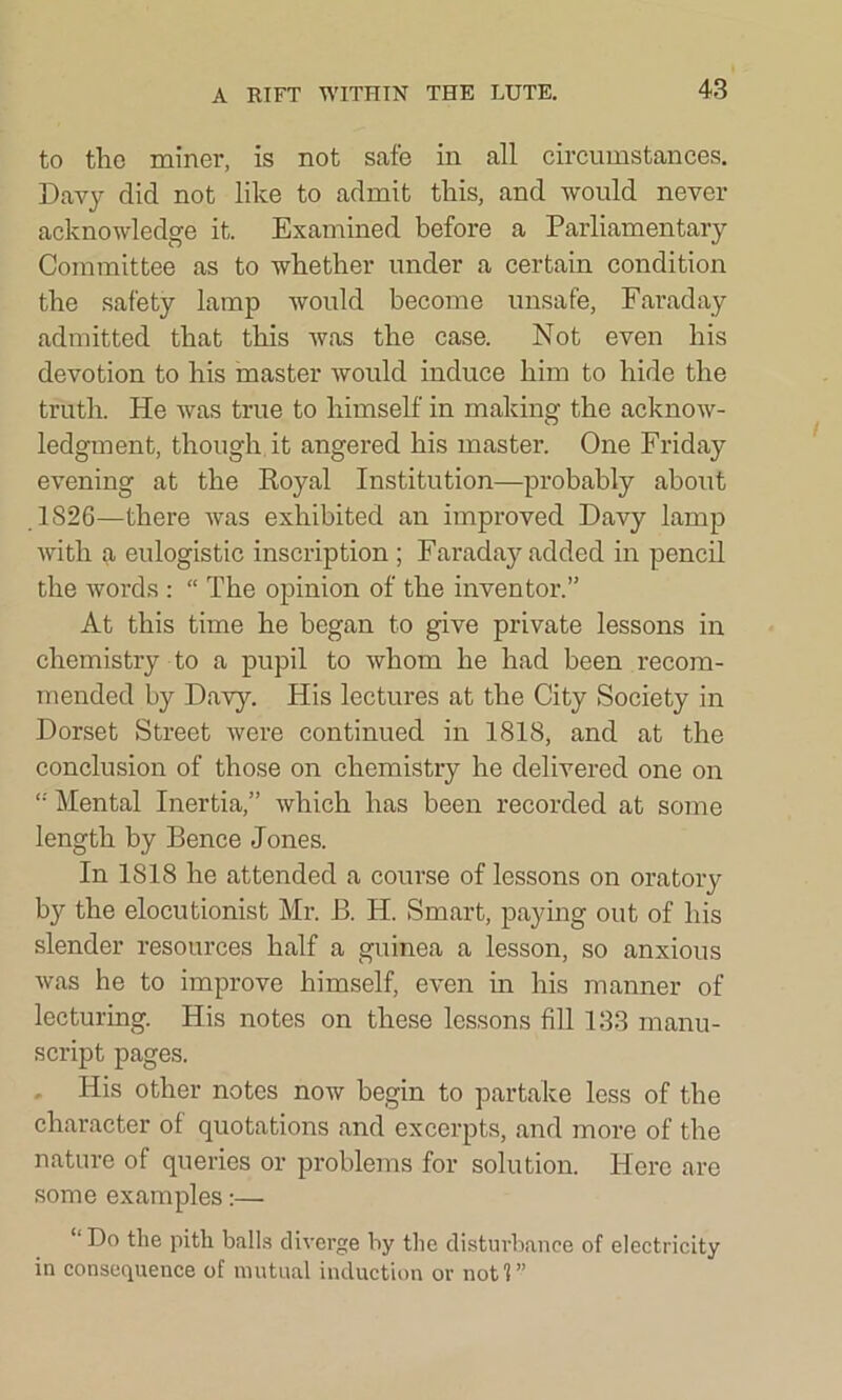 to tlio miner, is not safe in all circumstances. Davy did not like to admit this, and would never acknowledge it. Examined before a Parliamentary Committee as to whether under a certain condition the safety lamp would become unsafe, Faraday admitted that this was the case. Not even his devotion to his master would induce him to hide the truth. He was true to himself in making the acknow- ledgment, though it angered his master. One Friday evening at the Royal Institution—probably about 1826—there was exhibited an improved Davy lamp with a eulogistic inscription ; Faraday added in pencil the words : “ The opinion of the inventor.” At this time he began to give private lessons in chemistry to a pupil to whom he had been recom- mended by Davy. His lectures at the City Society in Dorset Street were continued in 1818, and at the conclusion of those on chemistry he delivered one on Mental Inertia,” which has been recorded at some length by Bence Jones. In 1818 he attended a course of lessons on oratory by the elocutionist Mr. B. H. Smart, paying out of his slender resources half a guinea a lesson, so anxious was he to improve himself, even in his manner of lecturing. His notes on these lessons fill 133 manu- script pages. His other notes now begin to partake less of the character of quotations and excerpts, and more of the nature of queries or problems for solution. Here are some examples:— D° the pith balls diverge by the disturbance of electricity in consequence of mutual induction or notl”