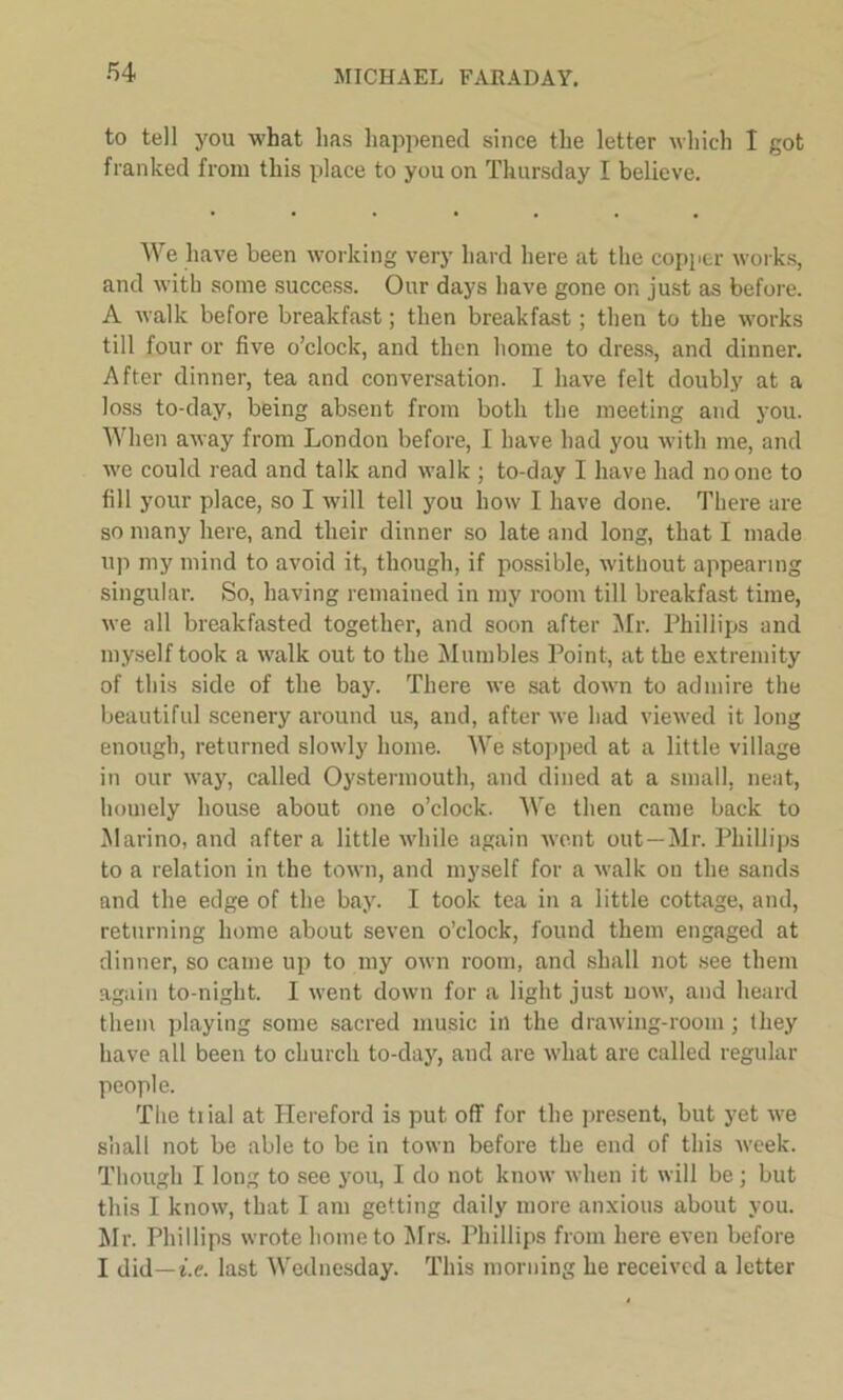 to tell you what has happened since the letter which I got franked from this place to you on Thursday I believe. We have been working very hard here at the copper works, and with some success. Our days have gone or. just as before. A walk before breakfast; then breakfast; then to the works till four or five o’clock, and then home to dress, and dinner. After dinner, tea and conversation. I have felt doubly at a loss to-day, being absent from both the meeting and you. When away from London before, I have had you with me, and we could read and talk and walk ; to-day I have had no one to fill your place, so I will tell you how I have done. There are so many here, and their dinner so late and long, that I made up my mind to avoid it, though, if possible, without appearing singular. So, having remained in my room till breakfast time, we all breakfasted together, and soon after Mr. Phillips and myself took a walk out to the Mumbles Point, at the extremity of this side of the bay. There we sat down to admire the beautiful scenery around us, and, after we had viewed it long enough, returned slowly home. We stopped at a little village in our way, called Oystermouth, and dined at a small, neat, homely house about one o’clock. We then came back to Marino, and after a little while again went out—Mr. Phillips to a relation in the town, and myself for a walk on the sands and the edge of the bay. I took tea in a little cottage, and, returning home about seven o’clock, found them engaged at dinner, so came up to my own room, and shall not see them again to-night. I went down for a light just now, and heard them playing some sacred music in the drawing-room; they have all been to church to-day, and are what are called regular people. The tiial at Hereford is put off for the present, but yet we shall not be able to be in town before the end of this week. Though I long to see you, I do not know when it will be ; but this I know, that I am getting daily more anxious about you. Mr. Phillips wrote home to Mrs. Phillips from here even before I did—i.e. last Wednesday. This morning he received a letter