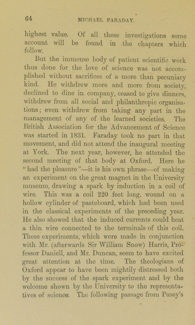 highest value. Of all these investigations some account will be found in the chapters which follow. But the immense body of patient scientific work thus done for the love of science was not accom- plished without sacrifices of a more than pecuniary kind. He withdrew more and more from society, declined to dine in company, ceased to give dinners, withdrew from all social and philanthropic organisa- tions; even withdrew from taking any part in the management of any of the learned societies. The British Association for the Advancement of Science was started in 1831. Faraday took no part in that movement, and did not attend the inaugural meeting at York. The next year, however, he attended the second meeting of that body at Oxford. Here he “ had the pleasure ”—it is his own phrase—of making an experiment on the great magnet in the University museum, drawing a spark by induction in a coil of wire. This was a coil 220 feet long, wound on a hollow cylinder of pasteboard, which had been used in the classical experiments of the preceding year. He also showed that the induced currents could heat a thin wire connected to the terminals of this coil. These experiments, which were made in conjunction with Mr. (afterwards Sir William Snow) Harris, Pro- fessor Daniell, and Mr. Duncan, seem to have excited great attention at the time. The theologians of Oxford appear to have been mightily distressed both by the success of the spark experiment and by the welcome shown by the University to the representa- tives of science. The following passage from Pusey’s