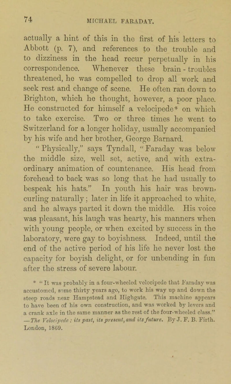 actually a hint of this in the first of his letters to Abbott (p. 7), and references to the trouble and to dizziness in the head recur perpetually in his correspondence. Whenever these brain - troubles threatened, he was compelled to drop all work and seek rest and change of scene. He often ran down to Brighton, which he thought, however, a poor place. He constructed for himself a velocipede* on which to take exercise. Two or three times he went to Switzerland for a longer holiday, usually accompanied by his wife and her brother, George Barnard. “Physically,” says Tyndall, “Faraday was below the middle size, well set, active, and with extra- ordinary animation of countenance. His head from forehead to back was so long that he had usually to bespeak his hats.” In youth his hair was brown, curling naturally; later in life it approached to white, and he always parted it down the middle. His voice was pleasant, his laugh was hearty, his manners when with young people, or when excited by success in the laboratory, were gay to boyishness. Indeed, until the end of the active period of his life he never lost the capacity for boyish delight, or for unbending in fun after the stress of severe labour. * “ It was probably in a four-wheeled velocipede that Faraday was accustomed, some thirty years ago, to work his way up and down the steep roads near Hampstead and Highgate. This machine appears to have been of his own construction, and was worked by levers and a crank axle in the same manner as the rest of the four-wheeled class.” — The Velocipede: its past, its present, and its future. By J. F. B. Firth. London, 18G9.