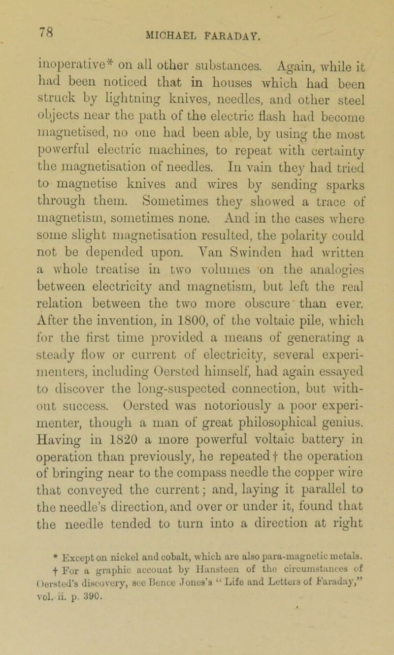 inoperative* on all other substances. Again, while it had been noticed that in houses which had been struck by lightning knives, needles, and other steel objects near the path of the electric flash had become magnetised, no one had been able, by using the most powerful electric machines, to repeat with certainty the magnetisation of needles. In vain thej- had tried to magnetise knives and wires by sending sparks through them. Sometimes they showed a trace of magnetism, sometimes none. And in the cases where some slight magnetisation resulted, the polarity could not be depended upon. Yan Swinden had written a whole treatise in two volumes on the analogies between electricity and magnetism, but left the real relation between the two more obscure than ever. After the invention, in 1800, of the voltaic pile, which for the first time provided a means of generating a steady flow or current of electricity, several experi- menters, including Oersted himself, had again essayed to discover the long-suspected connection, but with- out success. Oersted was notoriously a poor experi- menter, though a man of great philosophical genius. Having in 1820 a more powerful voltaic battery in operation than previously, he repeated f the operation of bringing near to the compass needle the copper wire that conveyed the current; and, laying it parallel to the needle’s direction, and over or under it, found that the needle tended to turn into a direction at right * Except on nickel and cobalt, which are also para-xuagnetic metals, t For a graphic account by Ilansteen of the circumstances of Oersted’s discovery, see Bence Jones’s “ Life and Letters of Faraday,” vol. ii. p. 390.