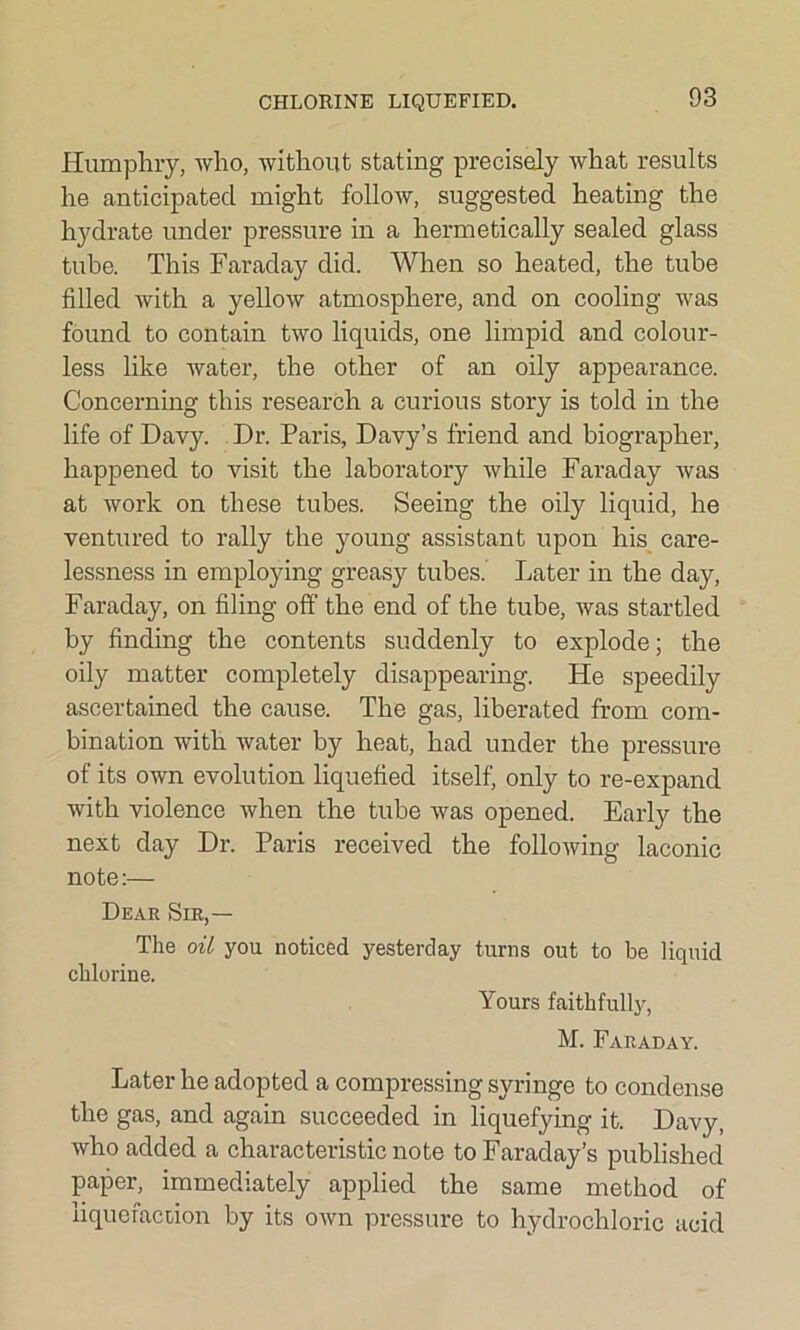 CHLORINE LIQUEFIED. Humphry, who, without stating precisely what results he anticipated might follow, suggested heating the hydrate under pressure in a hermetically sealed glass tube. This Faraday did. When so heated, the tube filled with a yellow atmosphere, and on cooling was found to contain two liquids, one limpid and colour- less like water, the other of an oily appearance. Concerning this research a curious story is told in the life of Davy. Dr. Paris, Davy’s friend and biographer, happened to visit the laboratory while Faraday was at work on these tubes. Seeing the oily liquid, he ventured to rally the young assistant upon his care- lessness in employing greasy tubes. Later in the day, Faraday, on filing off the end of the tube, was startled by finding the contents suddenly to explode; the oily matter completely disappearing. He speedily ascertained the cause. The gas, liberated from com- bination with water by heat, had under the pressure of its own evolution liquefied itself, only to re-expand with violence when the tube was opened. Early the next day Dr. Paris received the following laconic note:— Dear Sir,— The oil you noticed yesterday turns out to be liquid chlorine. Yours faithfully, M. Faraday. Later he adopted a compressing syringe to condense the gas, and again succeeded in liquefying it. Davy, who added a characteristic note to Faraday’s published paper, immediately applied the same method of liquefaction by its own pressure to hydrochloric acid