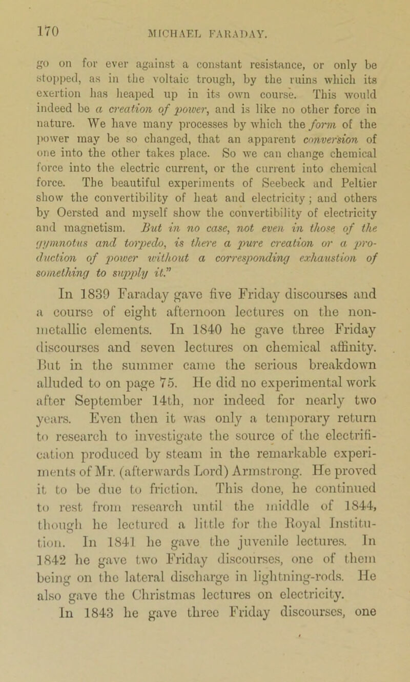 go on for ever against a constant resistance, or only be stopped, as in tbe voltaic trough, by the ruins which its exertion has heaped up in its own course. This would indeed be a creation of power, and is like no other force in nature. We have many processes by which the form of the power may be so changed, that an apparent conversion of one into the other takes place. So we can change chemical force into the electric current, or the current into chemical force. The beautiful experiments of Seebeck and Peltier show the convertibility of heat and electricity; and others by Oersted and myself show the convertibility of electricity and magnetism. But in no case, not even in those of the gymnotus and torpedo, is there a jmre creation or a pro- duction of power without a corresponding exhaustion of something to supply it.” In 1839 Faraday gave five Friday discourses and a course of eight afternoon lectures on the non- nietallic elements. In 1840 he gave three Friday discourses and seven lectures on chemical affinity. But in the summer came the serious breakdown alluded to on page 75. He did no experimental work after September 14th, nor indeed for nearly two years. Even then it was only a temporary return to research to investigate the source of the electrifi- cation produced by steam in the remarkable experi- ments of Mr. (afterwards Lord) Armstrong. He proved it to be due to friction. This done, he continued to rest from research until the middle of 1844, though he lectured a little for the Royal Institu- tion. In 1841 he gave the juvenile lectures. In 1842 he gave two Friday discourses, one of them being on the lateral discharge in lightning-rods. He also gave the Christmas lectures on electricity. In 1843 he gave three Friday discourses, one