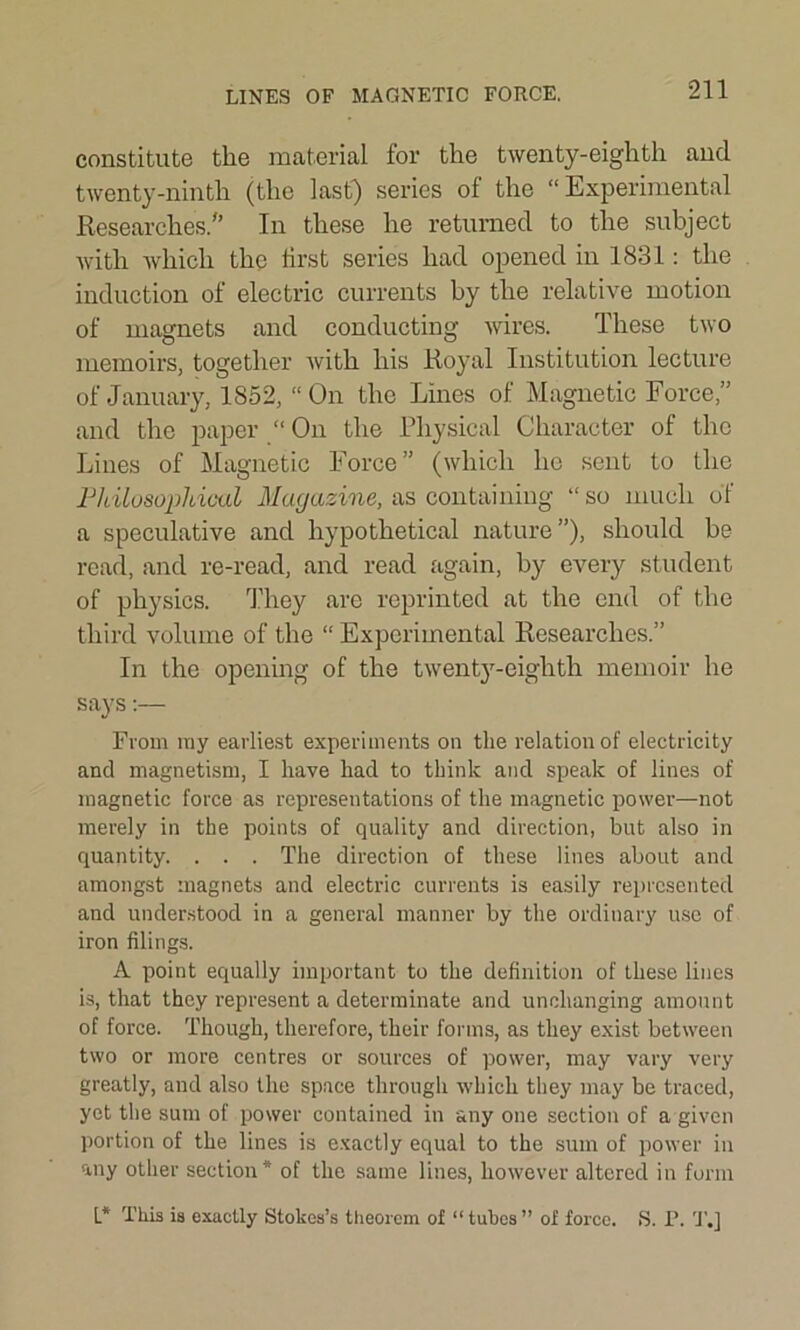 LINES OF MAGNETIC FORCE. constitute the material for the twenty-eighth and twenty-ninth (the last) series of the “ Experimental Researches/’ In these he returned to the subject with which the first series had opened in 1831: the induction of electric currents by the relative motion of magnets and conducting wires. These two memoirs, together with his Royal Institution lecture of January, 1852, “On the Lines of Magnetic Force,” and the paper “ On the Physical Character of the Lines of Magnetic Force” (which he sent to the Philosophical Magazine, as containing “so much of a speculative and hypothetical nature”), should be read, and re-read, and read again, by every student of physics. They are reprinted at the end of the third volume of the “ Experimental Researches.” In the opening of the twenty-eighth memoir he says:— From ray earliest experiments on the relation of electricity and magnetism, I have had to think and speak of lines of magnetic force as representations of the magnetic power—not merely in the points of quality and direction, but also in quantity. . . . The direction of these lines about and amongst magnets and electric currents is easily represented and understood in a general manner by the ordinary use of iron filings. A point equally important to the definition of these lines is, that they represent a determinate and unchanging amount of force. Though, therefore, their forms, as they exist between two or more centres or sources of power, may vary very greatly, and also the space through which they may be traced, yet the sum of power contained in any one section of a given portion of the lines is exactly equal to the sum of power in any other section* of the same lines, however altered in form L* This is exactly Stokes’s theorem of “ tubes ” of force. S. P. T.]