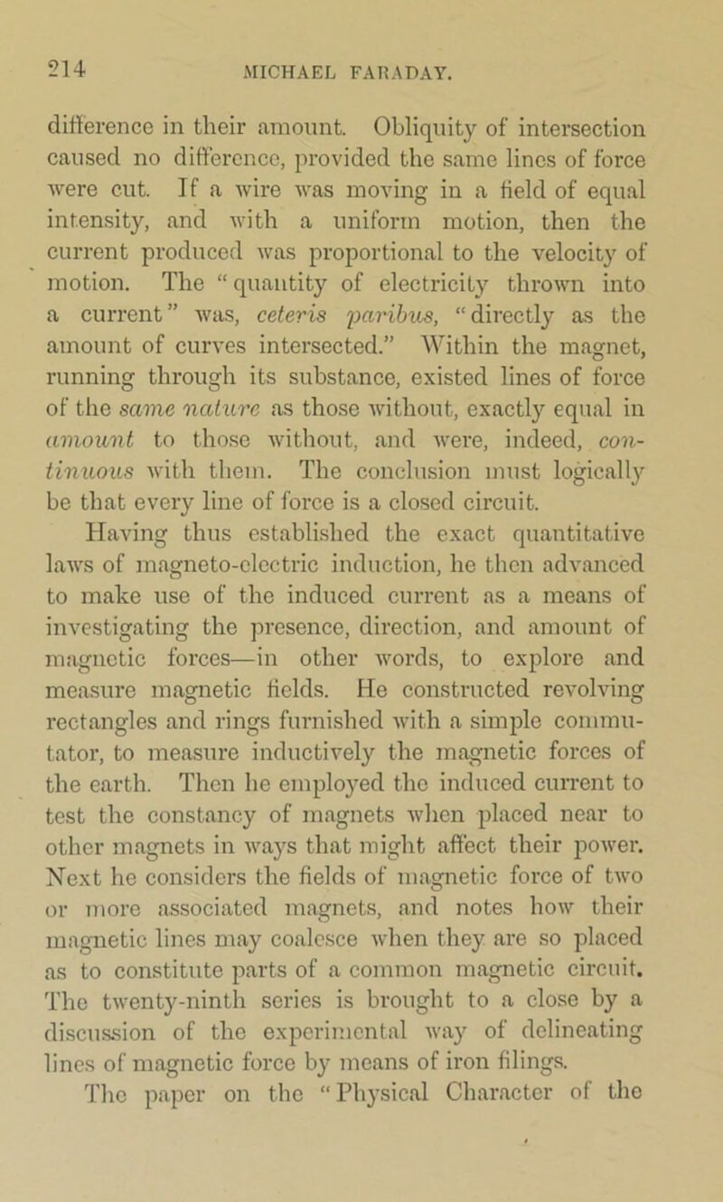 difference in their amount. Obliquity of intersection caused no difference, provided the same lines of force were cut. If a wire was moving in a held of equal intensity, and with a uniform motion, then the current produced was proportional to the velocity of motion. The “quantity of electricity thrown into a current ” was, ceteris paribus, “ directly as the amount of curves intersected.” Within the magnet, running through its substance, existed lines of force of the same nature as those without, exactly equal in amount to those without, and were, indeed, con- tinuous with them. The conclusion must logically be that every line of force is a closed circuit. Having thus established the exact quantitative laws of magneto-electric induction, he then advanced to make use of the induced current as a means of investigating the presence, direction, and amount of magnetic forces—in other words, to explore and measure magnetic fields. He constructed revolving rectangles and rings furnished with a simple commu- tator, to measure inductively the magnetic forces of the earth. Then he employed the induced current to test the constancy of magnets when placed near to other magnets in ways that might affect their power. Next he considers the fields of magnetic force of two or more associated magnets, and notes how their magnetic lines may coalesce when they are so placed as to constitute parts of a common magnetic circuit. The twenty-ninth series is brought to a close by a discussion of the experimental way of delineating lines of magnetic force by means of iron filings. The paper on the “ Physical Character of the