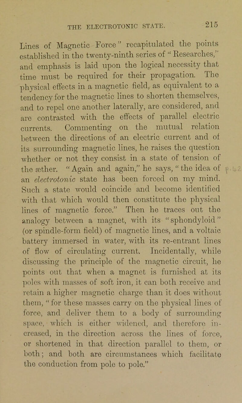 THE ELECTROTONIC STATE. Lines of Magnetic Force” recapitulated the points established in the twenty-ninth series of “ Researches,” and emphasis is laid upon the logical necessity that time must be required for their propagation. The physical effects in a magnetic field, as equivalent to a tendency for the magnetic lines to shorten themselves, and to repel one another laterally, are considered, and are contrasted with the effects of parallel electric currents. Commenting on the mutual relation between the directions of an electric current and of its surrounding magnetic lines, he raises the question whether or not they consist in a state of tension of the tether. “ Again and again,” he says, “ the idea of an electrotonic state has been forced on my mind. Such a state would coincide and become identified with that which would then constitute the physical lines of magnetic force.” Then he traces out the analogy between a magnet, with its “ spliondyloid ” (or spindle-form field) of magnetic lines, and a voltaic battery immersed in water, with its re-entrant lines of flow of circulating current. Incidentally, while discussing the principle of the magnetic circuit, he points out that when a magnet is furnished at its poles with masses of soft iron, it can both receive and retain a higher magnetic charge than it does without them, “ for these masses carry on the physical lines of force, and deliver them to a body of surrounding space, which is either widened, and therefore in- creased, in the direction across the lines of force, or shortened in that direction parallel to them, or both; and both are circumstances which facilitate the conduction from pole to pole.”
