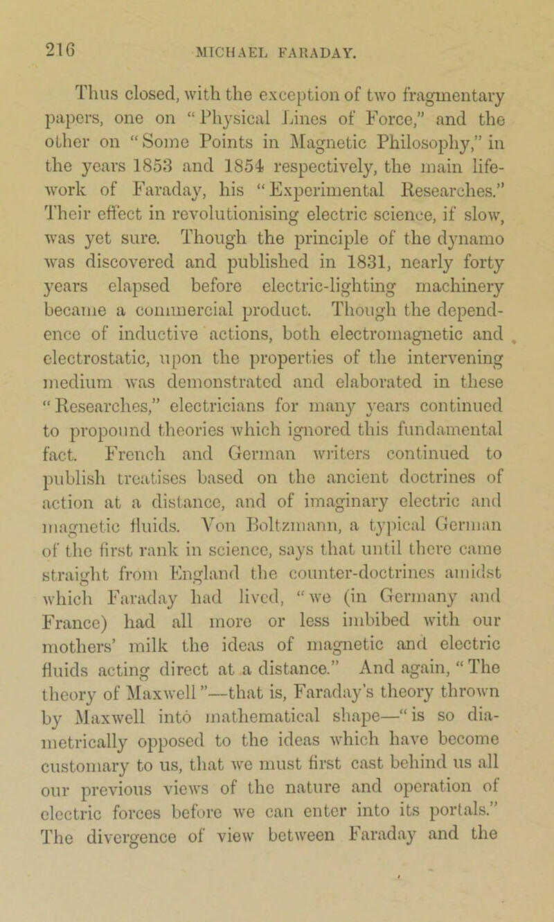 Thus closed, with the exception of two fragmentary papers, one on “ Physical Lines of Force,” and the other on “Some Points in Magnetic Philosophy,” in the years 1853 and 1854 respectively, the main life- work of Faraday, his “Experimental Researches.” Their effect in revolutionising electric science, if slow, was yet sure. Though the principle of the dynamo was discovered and published in 1831, nearly forty years elapsed before electric-lighting machinery became a commercial product. Though the depend- ence of inductive actions, both electromagnetic and , electrostatic, upon the properties of the intervening medium was demonstrated and elaborated in these “ Researches,” electricians for many years continued to propound theories which ignored this fundamental fact. French and German writers continued to publish treatises based on the ancient doctrines of action at a distance, and of imaginary electric and magnetic fluids. Von Boltzmann, a typical German of the first rank in science, says that until there came straight from England the counter-doctrines amidst which Faraday had lived, “we (in Germany and France) had all more or less imbibed with our mothers’ milk the ideas of magnetic and electric fluids acting direct at a distance.” And again, “The theory of Maxwell ”—that is, Faraday’s theory thrown by Maxwell into mathematical shape—“ is so dia- metrically opposed to the ideas which have become customary to us, that wc must first cast behind us all our previous views of the nature and operation of electric forces before we can enter into its portals.” The divergence of view between Faraday and the