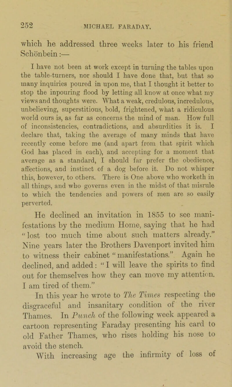 which he addressed three weeks later to his friend Schdnbein:— I have not been at work except in turning the tables upon the table-turners, nor should I have done that, but that so many inquiries poured in upon me, that I thought it better to stop the inpouring flood by letting all know at once what my views and thoughts were. What a weak, credulous, incredulous, unbelieving, superstitious, bold, frightened, what a ridiculous world ours is, as far as concerns the mind of man. How full of inconsistencies, contradictions, and absurdities it is. I declare that, taking the average of many minds that have recently come before me (and apart from that spirit which God has placed in each), and accepting for a moment that average as a standard, I should far prefer the obedience, affections, and instinct of a dog before it. Do not whisper this, however, to others. There is One above who worketh in all things, and who governs even in the midst of that misrule to which the tendencies and powers of men are so easily perverted. He declined an invitation in 1855 to see mani- festations by the medium Home, saying that be had “lost too much time about such matters already.” Nine years later the Brothers Davenport invited him to witness their cabinet “manifestations.” Again he declined, and added: “ I will leave the spirits to find out for themselves how they can move my attention. I am tired of them.” In this year he wrote to The Times respecting the disgraceful and insanitary condition of the river Thames. In Punch of the following week appeared a cartoon representing Faraday presenting his card to old Father Thames, who rises holding his nose to avoid the stench. With increasing age the infirmity of loss of