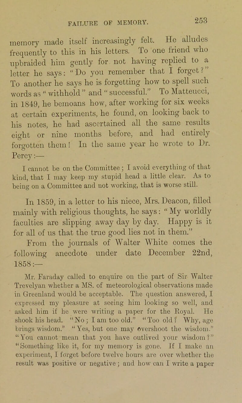 FAILURE OF MEMORY. memory made itself increasingly felt. He alludes frequently to this in his letters. To one friend who upbraided him gently for not having replied to a letter he says: “Do you remember that I forget?” To another he says he is forgetting how to spell such words as “ withhold ” and “ successful.” To Matteucci, in 1849, he bemoans how, after working for six weeks at certain experiments, he found, on looking back to his notes, he had ascertained all the same results eight or nine months before, and had entirely forgotten them! In the same year he wrote to Dr. Percy:— I cannot be on the Committee; I avoid everything of that kind, that I may keep my stupid head a little clear. As to being on a Committee and not working, that is worse still. In 1859, in a letter to his niece, Mrs. Deacon, tilled mainly with religious thoughts, he says: “ My worldly faculties are slipping away day by day. Happy is it for all of us that the true good lies not in them.” From the journals of Walter White comes the following anecdote under date December 22nd, 1858:— Mr. Faraday called to enquire on the part of Sir Walter Trevelyan whether a MS. of meteorological observations made in Greenland would be acceptable. The question answered, I expressed my pleasure at seeing him looking so well, and asked him if he were writing a paper for the Royal. He shook his head. “No; I am too old.” “Too oldf Why, age brings wisdom.” “Yes, but one may Overshoot the wisdom.” “You cannot mean that you have outlived your wisdom?” “Something like it, for my memory is gone. If I make an experiment, I forget before twelve hours are over whether the result was positive or negative; and how can I write a paper