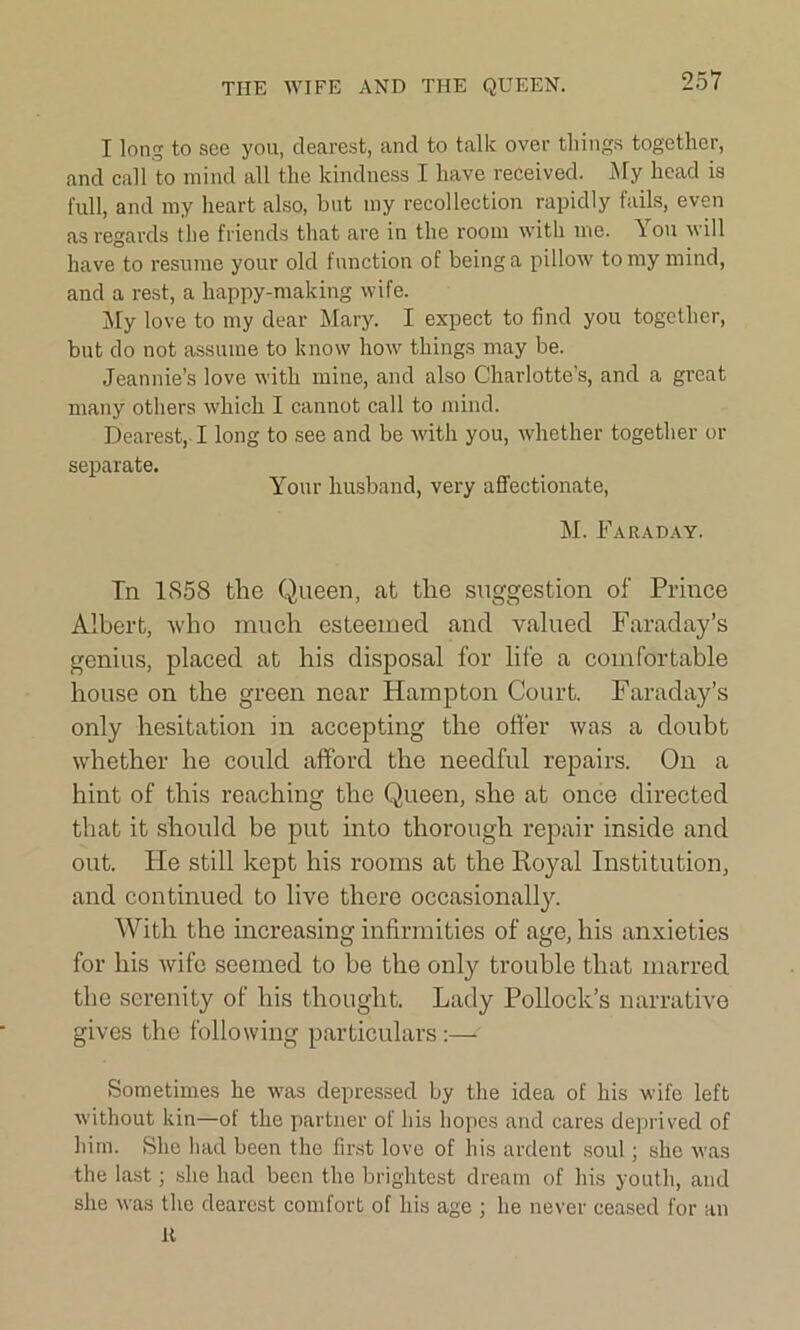 THE WIFE AND THE QUEEN. I long to see you, dearest, and to talk over things together, and call to mind all the kindness I have received. My head is full, and my heart also, but my recollection rapidly fails, even as regards the friends that are in the room with me. You will have to resume your old function of being a pillow to my mind, and a rest, a happy-making wife. My love to my dear Mary. I expect to find you together, but do not assume to know how things may be. Jeannie’s love with mine, and also Charlotte’s, and a great many others which I cannot call to mind. Dearest,-1 long to see and be with you, whether together or separate. Your husband, very affectionate, M. Faraday. Tn 1S58 the Queen, at the suggestion of Prince Albert, who much esteemed and valued Faraday’s genius, placed at his disposal for life a comfortable house on the green near Hampton Court. Faraday’s only hesitation in accepting the offer was a doubt whether he could afford the needful repairs. On a hint of this reaching the Queen, she at once directed that it should be put into thorough repair inside and out. He still kept his rooms at the Roj^al Institution, and continued to live there occasionally. With the increasing infirmities of age, his anxieties for his wife seemed to be the only trouble that marred the serenity of his thought. Lady Pollock’s narrative gives the following particulars:— Sometimes he was depressed by the idea of his wife left without kin—of the partner of his hopes and cares deprived of him. She had been the first love of his ardent soul; she was the last; she had been the brightest dream of his youth, and she was the dearest comfort of his age ; he never ceased for an K