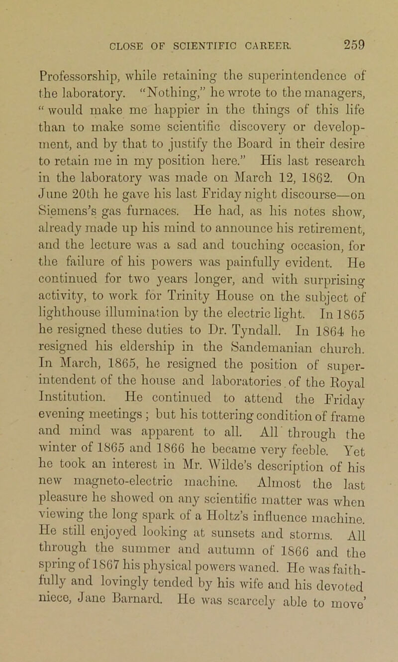 Professorship, while retaining the superintendence of the laboratory. “Nothing,” he wrote to the managers, “ would make me happier in the things of this life than to make some scientific discovery or develop- ment, and by that to justify the Board in their desire to retain me in my position here.” His last research in the laboratory was made on March 12, 1862. On June 20th he gave his last Friday night discourse—on Siemens’s gas furnaces. He had, as his notes show, already made up his mind to announce his retirement, and the lecture was a sad and touching occasion, for the failure of his powers was painfully evident. He continued for two years longer, and with surprising activity, to work for Trinity House on the subject of lighthouse illumination by the electric light. In 1865 he resigned these duties to Dr. Tyndall. In 1864 he resigned his eldership in the Sandemanian church. In March, 1865, he resigned the position of super- intendent of the house and laboratories of the Royal Institution. He continued to attend the Friday evening meetings ; but his tottering condition of frame and mind was apparent to all. All through the winter ot 1865 and 1866 he became very feeble. Yet he took an interest in Mr. Wilde’s description of his new magneto-electric machine. Almost the last pleasure he showed on any scientific matter was when viewing the long spark of a Holtz’s influence machine. He still enjoyed looking at sunsets and storms. All through the summer and autumn of 1866 and the spring of 1867 his physical powers waned. He was faith- fully and lovingly tended by his wife and his devoted niece, Jane Barnard. He was scarcely able to move’