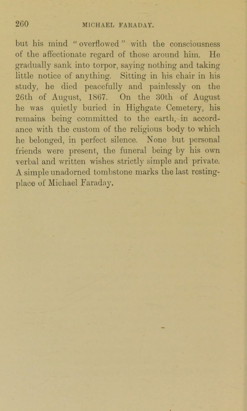 2G0 but his mind “ overflowed ” with the consciousness of the affectionate regard of those around him. He gradually sank into torpor, saying nothing and taking little notice of anything. Sitting in his chair in his study, he died peacefully and painlessly on the 26th of August, 1867. On the 30th of August he was quietly buried in Iiighgate Cemetery, his remains being committed to the earth, in accord- ance with the custom of the religious body to which he belonged, in perfect silence. None but personal friends were present, the funeral being by his own verbal and written wishes strictly simple and private. A simple unadorned tombstone marks the last resting- place of Michael Faraday.