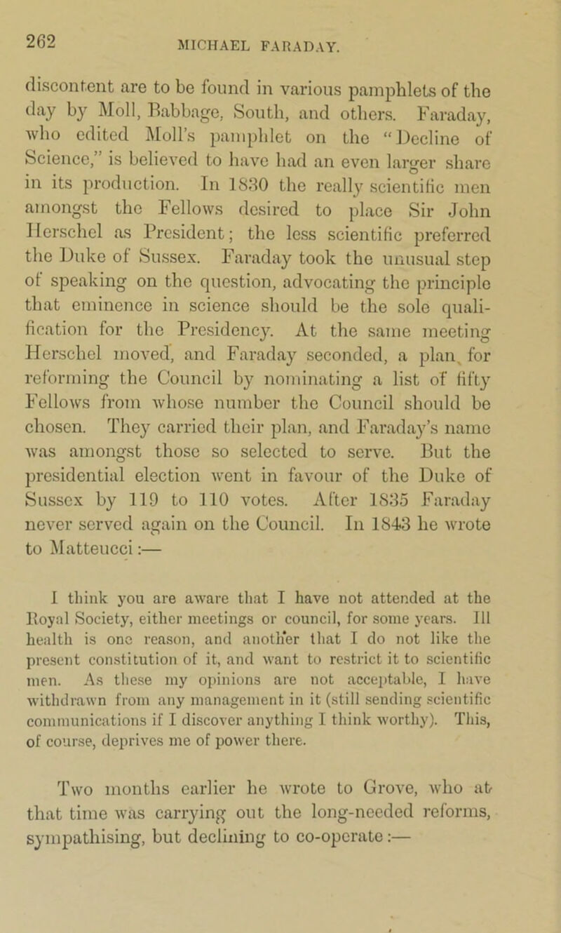 discontent are to be found in various pamphlets of the day by Moll, Babbage, South, and others. Faraday, who edited Moll’s pamphlet on the “Decline of Science,” is believed to have had an even larger share in its production. In 1880 the really scientific men amongst the Fellows desired to place Sir John Herschel as President; the less scientific preferred the Duke of Sussex. Faraday took the unusual step of speaking on the question, advocating the principle that eminence in science should be the sole quali- fication for the Presidency. At the same meeting Herschel moved, and Faraday seconded, a plan, for reforming the Council by nominating a list of fifty Fellows from whose number the Council should be chosen. They carried their plan, and Faraday’s name was amongst those so selected to serve. But the presidential election went in favour of the Duke of Sussex by 119 to 110 votes. After 1835 Faraday never served again on the Council. In 1843 he wrote to Matteucci:— I think you are aware that I have not attended at the Royal Society, either meetings or council, for some years. Ill health is one reason, and another that I do not like the present constitution of it, and want to restrict it to scientific men. As these my opinions are not acceptable, I have withdrawn from any management in it (still sending scientific communications if I discover anything I think worthy). This, of course, deprives me of power there. Two months earlier he wrote to Grove, who at that time was carrying out the long-needed reforms, sympathising, but declining to co-opcrate:—