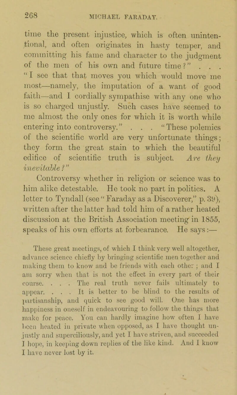 time the present injustice, which is often uninten- tional, and often originates in hasty temper, and committing his fame and character to the judgment of the men of his own and future time?” . . . “ I see that that moves you which would move me most—namely, the imputation of a want of good faith—and I cordially sympathise with any one who is so charged unjustly. Such cases have seemed to me almost the only ones for which it is worth while entering into controversy.” . . . “These polemics of the scientific world are very unfortunate things; they form the great stain to which the beautiful edifice of scientific truth is subject. Are they inevitable ? ” Controversy whether in religion or science was to him alike detestable. He took no part in politics. A letter to Tyndall (see “ Faraday as a Discoverer,” p. 3b), written after the latter had told him of a rather heated discussion at the British Association meeting in 1855, speaks of his own efforts at forbearance. He says:— These great meetings, of which I think very well altogether, advance science chiefly by bringing scientific men together and making them to know and be friends with each other ; and I am sorry when that is not the effect in every part of their coarse. . . . The real truth never fails ultimately to appear. ... It is better to be blind to the results of partisanship, and quick to see good will. One has more happiness iu oneself in endeavouring to follow the things that make for peace. You can hardly imagine how often I have been heated iu private when opposed, as I have thought un- justly and superciliously, and yet I have striven, and succeeded 1 hope, in keeping down replies of the like kind. And I know I have never lost by it.