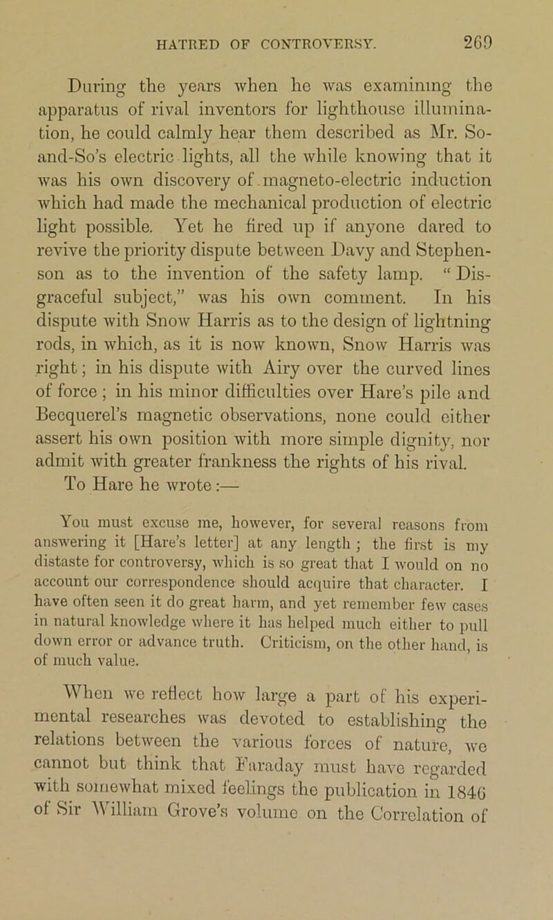 During the years when he was examining the apparatus of rival inventors for lighthouse illumina- tion, he could calmly hear them described as Mr. So- and-So’s electric lights, all the while knowing that it was his own discovery of magneto-electric induction which had made the mechanical production of electric light possible. Yet he fired up if anyone dared to revive the priority dispute between Davy and Stephen- son as to the invention of the safety lamp. “ Dis- graceful subject,” was his own comment. In his dispute with Snow Harris as to the design of lightning rods, in which, as it is now known, Snow Harris was right; in his dispute with Airy over the curved lines of force ; in his minor difficulties over Hare’s pile and Becquerel’s magnetic observations, none could either assert his own position with more simple dignity, nor admit with greater frankness the rights of his rival. To Hare he wrote •— You must excuse me, however, for several reasons from answering it [Hare’s letter] at any length ; the first is my distaste for controversy, which is so great that I would on no account our correspondence should acquire that character. I have often seen it do great harm, and yet remember few cases in natural knowledge where it has helped much either to pull down error or advance truth. Criticism, on the other hand, is of much value. When we reflect how large a part of his experi- mental researches was devoted to establishing the relations between the various forces of nature, wo cannot but think that Faraday must have regarded with somewhat mixed feelings the publication in 1846 of Sir A illiarn Grove’s volume on the Correlation of