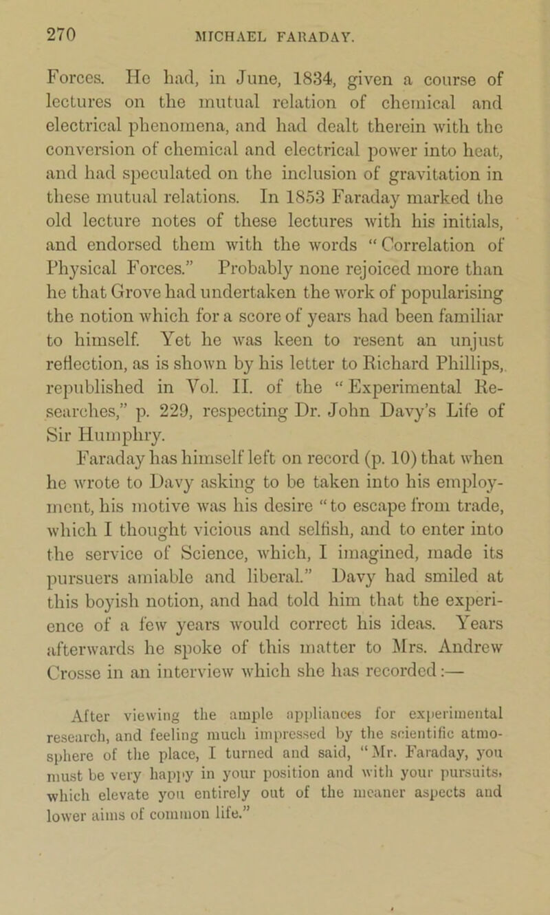 Forces. He had, in June, 1834, given a course of lectures on the mutual relation of chemical and electrical phenomena, and had dealt therein with the conversion of chemical and electrical power into heat, and had speculated on the inclusion of gravitation in these mutual relations. In 1853 Faraday marked the old lecture notes of these lectures with his initials, and endorsed them with the words “ Correlation of Physical Forces.” Probably none rejoiced more than he that Grove had undertaken the work of popularising the notion which for a score of years had been familiar to himself. Yet he was keen to resent an unjust reflection, as is shown by his letter to Richard Phillips, republished in Yol. II. of the “ Experimental Re- searches,” p. 229, respecting Dr. John Davy’s Life of Sir Humphry. Faraday has himself left on record (p. 10) that when he wrote to Davy asking to be taken into his employ- ment, his motive was his desire “ to escape from trade, which I thought vicious and selfish, and to enter into the service of Science, which, I imagined, made its pursuers amiable and liberal.” Davy had smiled at this boyish notion, and had told him that the experi- ence of a few years would correct his ideas. Years afterwards he spoke of this matter to Mrs. Andrew Crosse in an interview which she has recorded:— After viewing the ample appliances for experimental research, and feeling much impressed by the scientific atmo- sphere of the place, I turned and said, “Mr. Faraday, you must be very happy in your position and with your pursuits, which elevate you entirely out of the meaner aspects and lower aims of common life.”