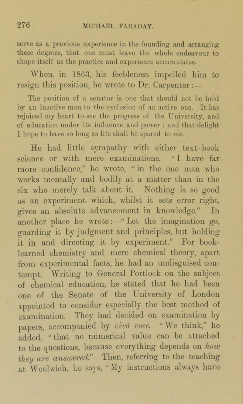 serve as a previous experience in the founding and arranging these degrees, that one must leave the whole endeavour to shape itself as the practice and experience accumulates. When, in 1863, his feebleness impelled him to resign this position, he wrote to Dr. Carpenter:— The position of a senator is one that should not be held by an inactive man to the exclusion of an active one. It has rejoiced my heart to see the progress of the University, and of education under its influence and power; and that delight 1 hope to have so long as life shall be spared to me. He had little sympathy with either text-book science or with mere examinations. “I have far more confidence,” he wrote, “ in the one man who works mentally and bodily at a matter than in the six who merely talk about it. Nothing is so good as an experiment which, whilst it sets error right, gives an absolute advancement in knowledge.” In another place he wrote:—“ Let the imagination go, guarding it by judgment and principles, but holding it in and directing it by experiment.” For book- learned chemistry and mere chemical theory, apart from experimental facts, he had an undisguised con- tempt. Writing to General Portlock on the subject of chemical education, he stated that he had been one of the Senate of the University of London appointed to consider especially the best method of examination. They had decided on examination by papers, accompanied by vivd voce. “We think,” he added, “ that no numerical value can be attached to the questions, because everything depends on how they are answered.” Then, referring to the teaching at Woolwich, he says, “My instructions always have