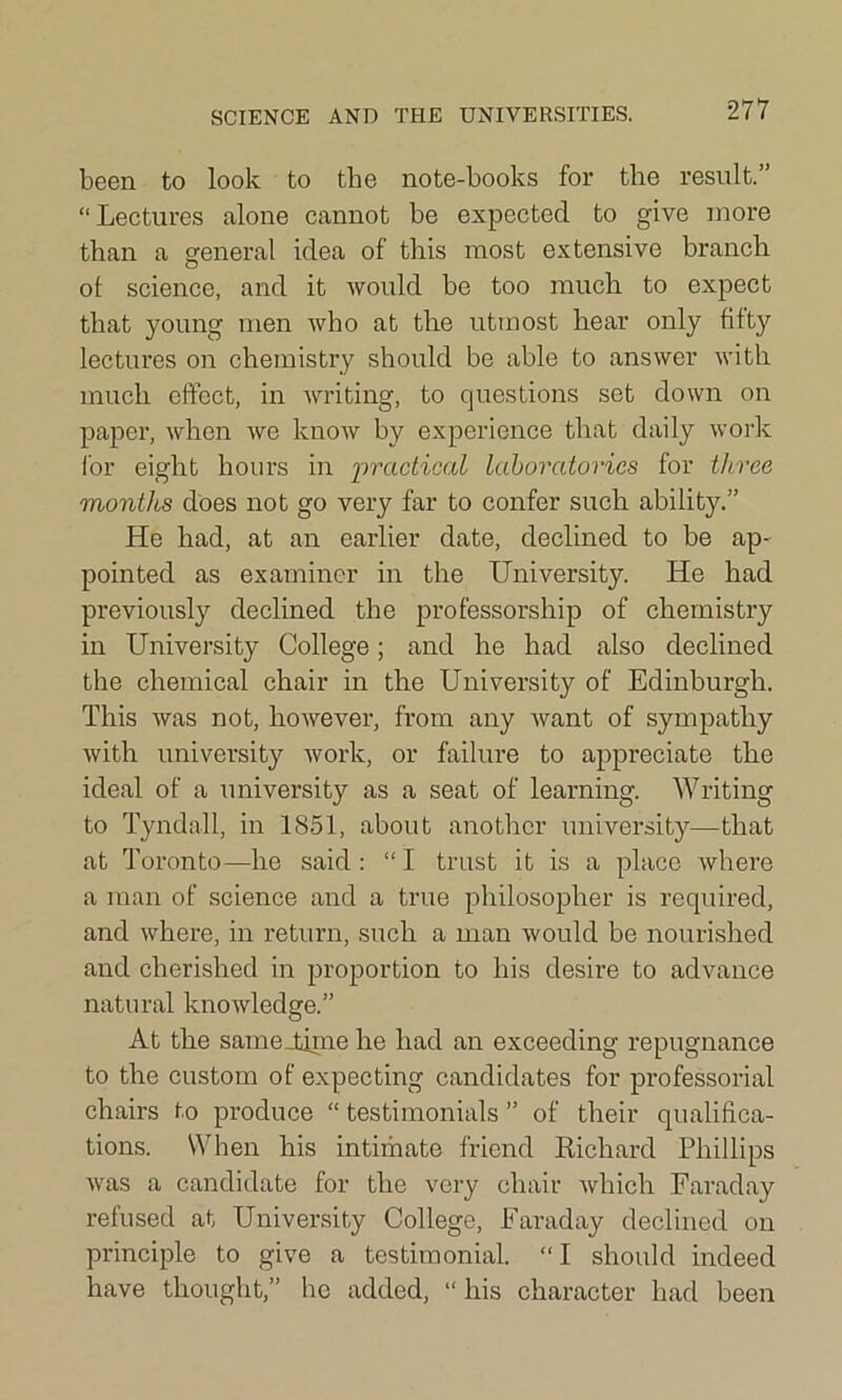 SCIENCE AND THE UNIVERSITIES. been to look to the note-books for the result.” “Lectures alone cannot be expected to give more than a general idea of this most extensive branch ot science, and it would be too much to expect that young men who at the utmost hear only fifty lectures on chemistry should be able to answer with much effect, in writing, to questions set down on paper, when we know by experience that daily work for eight hours in practical laboratories for three months does not go very far to confer such ability.” He had, at an earlier date, declined to be ap- pointed as examiner in the University. He had previously declined the professorship of chemistry in University College; and he had also declined the chemical chair in the University of Edinburgh. This was not, however, from any want of sympathy with university work, or failure to appreciate the ideal of a university as a seat of learning. Writing to Tyndall, in 1851, about another university—that at Toronto—he said: “I trust it is a place where a man of science and a true philosopher is required, and where, in return, such a man would be nourished and cherished in proportion to his desire to advance natural knowledge.” At the same Hi me he had an exceeding repugnance to the custom of expecting candidates for professorial chairs to produce “ testimonials ” of their qualifica- tions. When his intimate friend Richard Phillips was a candidate for the very chair which Faraday refused at University College, Faraday declined on principle to give a testimonial. “I should indeed have thought,” he added, “ his character had been