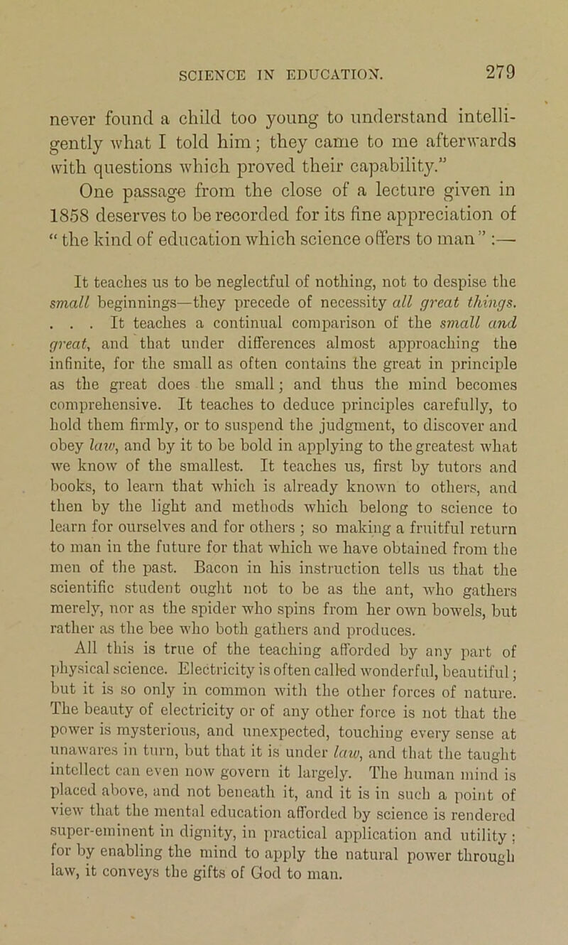 never found a child too young to understand intelli- gently what I told him; they came to me afterwards with questions which proved their capability.” One passage from the close of a lecture given in 1858 deserves to be recorded for its fine appreciation of “ the kind of education which science offers to man ” :— It teaches us to be neglectful of nothing, not to despise the small beginnings—they precede of necessity all great things. . . . It teaches a continual comparison of the small and great, and that under differences almost approaching the infinite, for the small as often contains the great in principle as the great does the small; and thus the mind becomes comprehensive. It teaches to deduce principles carefully, to hold them firmly, or to suspend the judgment, to discover and obey laiv, and by it to be bold in applying to the greatest what we know of the smallest. It teaches us, first by tutors and books, to learn that which is already knoAvn to others, and then by the light and methods which belong to science to learn for ourselves and for others ; so making a fruitful return to man in the future for that which we have obtained from the men of the past. Bacon in his instruction tells us that the scientific student ought not to be as the ant, who gathers merely, nor as the spider who spins from her own bowels, but rather as the bee who both gathers and produces. All this is true of the teaching afforded by any part of physical science. Electricity is often called wonderful, beautiful; but it is so only in common with the other forces of nature. The beauty of electricity or of any other force is not that the power is mysterious, and unexpected, touching every sense at unawares in turn, but that it is under laiv, and that the taught intellect can even now govern it largely. The human mind is placed above, and not beneath it, and it is in such a point of view that the mental education afforded by science is rendered super-eminent in dignity, in practical application and utility ; for by enabling the mind to apply the natural power through law, it conveys the gifts of God to man.