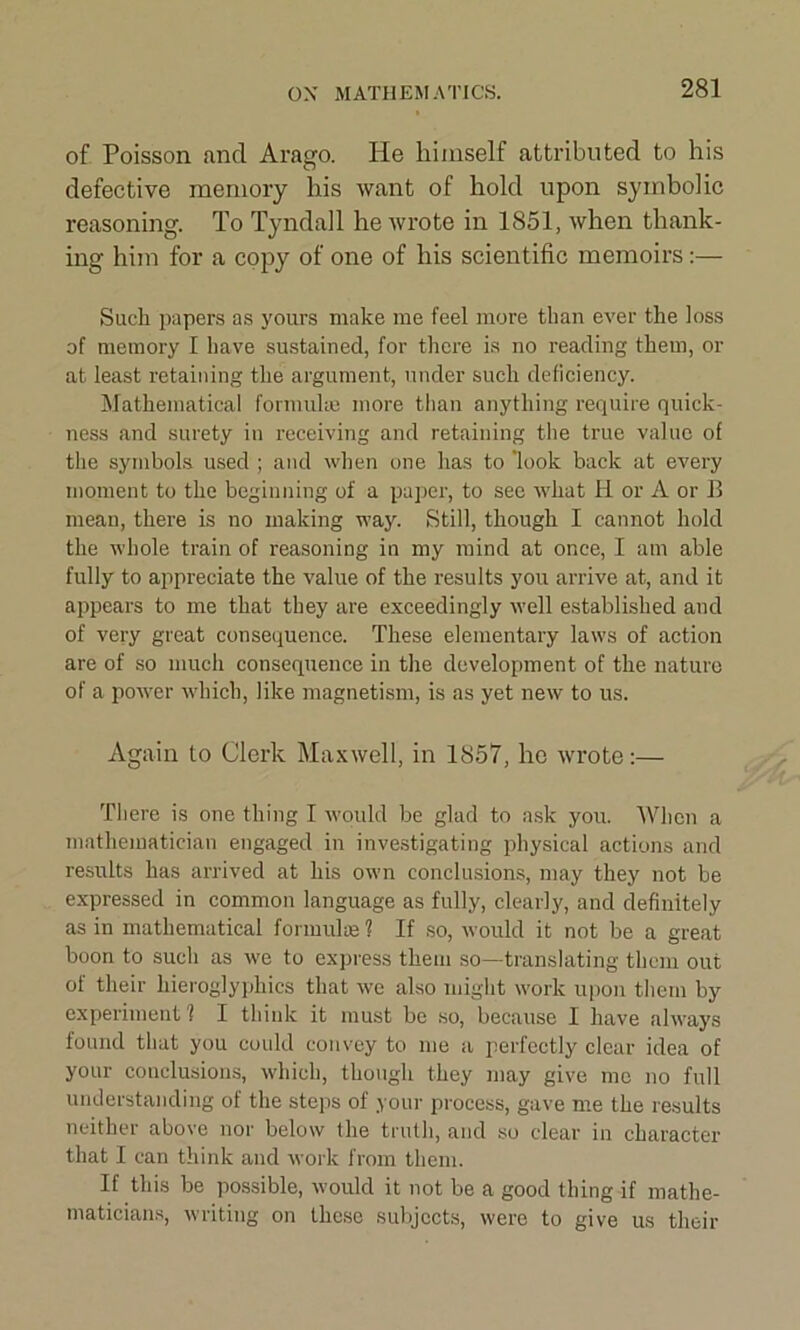 of Poisson and Arago. He himself attributed to his defective memory his want of hold upon symbolic reasoning. To Tyndall he wrote in 1851, when thank- ing him for a copy of one of his scientific memoirs :— Such papers as yours make me feel more than ever the loss of memory I have sustained, for there is no reading them, or at least retaining the argument, under such deficiency. Mathematical formulas more than anything require quick- ness and surety in receiving and retaining the true value of the symbols used ; and when one has to look back at every moment to the beginning of a paper, to see what H or A or B mean, there is no making way. Still, though I cannot hold the whole train of reasoning in my mind at once, I am able fully to appreciate the value of the results you arrive at, and it appears to me that they are exceedingly well established and of very great consequence. These elementary laws of action are of so much consequence in the development of the nature of a power which, like magnetism, is as yet new to us. Again to Clerk Maxwell, in 1857, he wrote:— There is one thing I would be glad to ask you. When a mathematician engaged in investigating physical actions and results has arrived at his own conclusions, may they not be expressed in common language as fully, clearly, and definitely as in mathematical formulae ? If so, would it not be a great boon to such as we to express them so—translating them out of their hieroglyphics that we also might work upon them by experiment 1 I think it must be so, because I have always found that you could convey to me a perfectly clear idea of your conclusions, which, though they may give me no full understanding of the steps of your process, gave me the results neither above nor below the truth, and so clear in character that I can think and work from them. If this be possible, would it not be a good thing if mathe- maticians, writing on these subjects, were to give us their