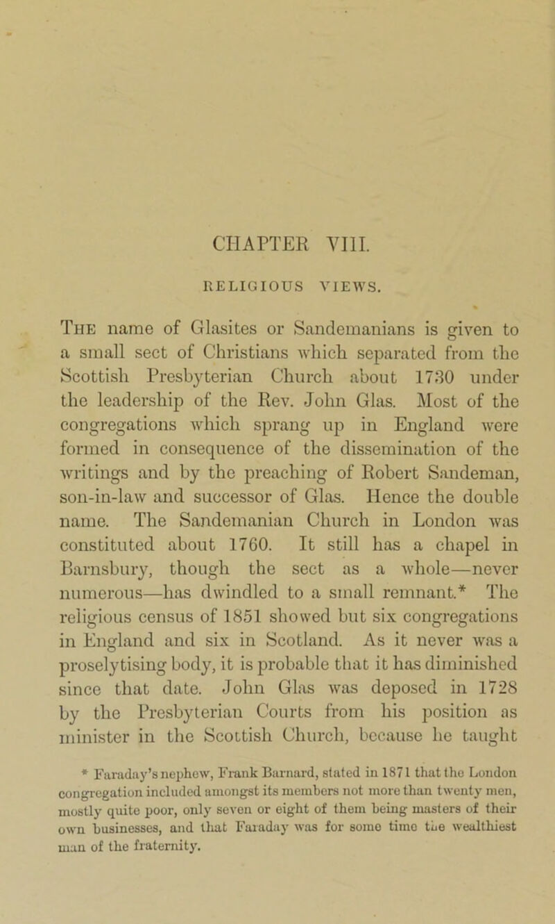 CHAPTER VIII. RELIGIOUS VIEWS. The name of Glasites or Sandemanians is given to a small sect of Christians which separated from the Scottish Presbyterian Church about 1730 under the leadership of the Rev. John Glas. Most of the congregations which sprang up in England were formed in consequence of the dissemination of the writings and by the preaching of Robert Sandeman, son-in-law and successor of Glas. Hence the double name. The Sandemanian Church in London was constituted about 1760. It still has a chapel in Barnsbury, though the sect as a whole—never numerous—has dwindled to a small remnant.* The religious census of 1851 showed but six congregations in England and six in Scotland. As it never was a proselytising body, it is probable that it has diminished since that date. John Glas was deposed in 1728 by the Presbyterian Courts from his position as minister in the Scottish Church, because he taught * Faraday’s nephew, Frank Barnard, stated in 1871 that the London congregation included amongst its members not more than twenty men, mostly quite poor, only seven or eight of them being masters of their own businesses, and that Faraday was for some time the wealthiest man of the fraternity.