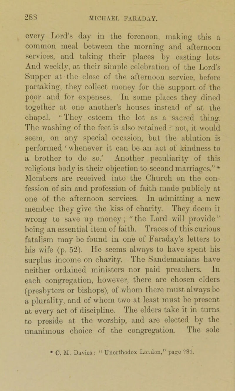 283 every Lord’s day in the forenoon, making this a common meal between the morning and afternoon services, and taking their places by casting lots- And weekly, at their simple celebration of the Lord’s Supper at the close of the afternoon service, before partaking, they collect money for the support of the poor and for expenses. In some places they dined together at one another’s houses instead of at the chapel. “ They esteem the lot as a sacred thing. The washing of the feet is also retained : not, it would seem, on any special occasion, but the ablution is performed ‘ whenever it can be an act of kindness to a brother to do so.’ Another peculiarity of this religious body is their objection to second marriages.” * Members are received into the Church on the con- fession of sin and profession of faith made publicly at one of the afternoon services. In admitting a new member they give the kiss of charity. They deem it wrong to save up money; “the Lord will provide” beinsf an essential item of faith. Traces of this curious o fatalism may be found in one of Faraday’s letters to his wife (p. 52). He seems always to have spent his surplus income on charity. The Sandemanians have neither ordained ministers nor paid preachers. In each congregation, however, there are chosen elders (presbyters or bishops), of whom there must always be a plurality, and of whom two at least must be present at every act of discipline. The elders take it in turns to preside at the worship, and are elected by the unanimous choice of the congregation. The sole