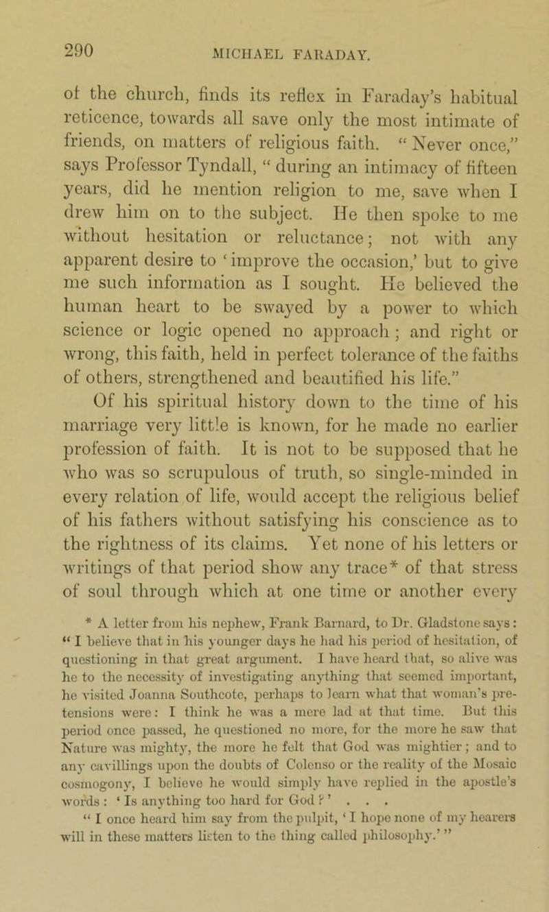 of the church, finds its reflex in Faraday’s habitual reticence, towards all save only the most intimate of friends, on matters of religious faith. “ Never once,” says Professor Tyndall, “ during an intimacy of fifteen years, did he mention religion to me, save when I drew him on to the subject. He then spoke to me without hesitation or reluctance; not with any apparent desire to ‘ improve the occasion,’ but to give me such information as I sought. He believed the human heart to be swayed by a power to which science or logic opened no approach ; and right or wrong, this faith, held in perfect tolerance of the faiths of others, strengthened and beautified his life.” Of his spiritual history down to the time of his marriage very little is known, for he made no earlier profession of faith. It is not to be supposed that he who was so scrupulous of truth, so single-minded in every relation of life, would accept the religious belief of his fathers without satisfying his conscience as to the rightness of its claims. Yet none of his letters or writings of that period show any trace* of that stress of soul through which at one time or another every * A letter from his nephew, Frank Barnard, to Dr. Gladstone says: “ I believe that in his younger days he had his period of hesitation, of questioning in that great argument. I have heard that, so alive was he to the necessity of investigating anything that seemed important, he visited Joanna Southcote, perhaps to leam what that woman’s pre- tensions were: I think he was a mere lad at that time. But tliis period once passed, he questioned no more, for the more he saw that Nature was mighty, the more ho felt that God was mightier; and to any cavillings upon the doubts of Colcnso or the reality of the Mosaic cosmogony, I believe he would simply have replied in the apostle’s words : ‘ Is anything too hard for God ? ’ . . . “ I once heard him say from the pulpit, ‘ I hope none of my hearers will in these matters listen to the thing called philosophy.’ ”