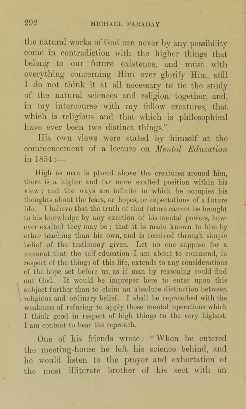 the natural works of God can never by any possibility come in contradiction with the higher things that belong to our future existence, and must with everything concerning Him ever glorify Him, still I do not think it at all necessary to tie the study of the natural sciences and religion together, and, in my intercourse with my fellow creatures, that which is religious and that which is philosophical have ever been two distinct things.” His own views were stated by himself at the commencement of a lecture on Mental Education in 1854:— High as man is placed above the creatures around him, there is a higher and far more exalted position within his view; and the ways are infinite in which he occupies his thoughts about the fears, or hopes, or expectations of a future life. I believe that the truth of that future cannot be brought to his knowledge by any exertion of his mental powers, how- ever exalted they may be ; that it is made known to him by other teaching than his own, and is received through simple belief of the testimony given. Let no one suppose for a moment that the self-education I am about to commend, in respect of the things of this life, extends to any considerations of the hope set before us, as if man by reasoning could find out God. It would be improper here to enter upon this subject further than to claim an absolute distinction between religious and ordinary belief. I shall be reproached with the weakness of refusing to apply those mental operations which I think good in respect of high things to the very highest. I am content to bear the reproach. One of his friends wrote: “ When he entered the meeting-house he left his science behind, and he would listen to the prayer and exhortation of the most illiterate brother of his sect with an