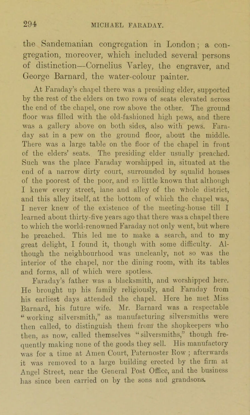 tlie Sandemanian congregation in London; a con- gregation, moreover, which included several persons of distinction—Cornelius Varley, the engraver, and George Barnard, the water-colour painter. At Faraday’s chapel there was a presiding elder, supported by the rest of the elders on two rows of seats elevated across the end of the chapel, one row above the other. The ground floor was filled with the old-fashioned high pews, and there was a gallery above on both sides, also with pews. Fara- day sat in a pew on the ground floor, about the middle. There was a large table on the floor of the chapel in front of the elders’ seats. The presiding elder usually preached. Such was the place Faraday worshipped in, situated at the end of a narrow dirty court, surrounded by squalid houses of the poorest of the poor, and so little known that although I knew every street, lane and alley of the whole district, and this alley itself, at the bottom of which the chapel was, I never knew of the existence of the meeting-house till I learned about thirty-five years ago that there was a chapel there to which the world-renowued Faraday not only went, but where he preached. This led me to make a search, and to my great delight, I found it, though with some difficulty. Al- though the neighbourhood was uncleanly, not so was the interior of the chapel, nor the dining room, with its tables and forms, all of which were spotless. Faraday’s father was a blacksmith, and worshipped here. He brought up his family religiously, and Faraday from his earliest days attended the chapel. Here he met Miss Barnard, his future wife. Mr. Barnard was a respectable “ working silversmith,” as manufacturing silversmiths were then called, to distinguish them from' the shopkeepers who then, as now, called themselves “silversmiths,” though fre- quently making none of the goods they sell. His manufactory was for a time at Amen Court, Paternoster Row ; afterwards it was removed to a large building erected by the firm at Angel Street, near the General Post Office, and the business has since been carried on by the sons and grandsons.