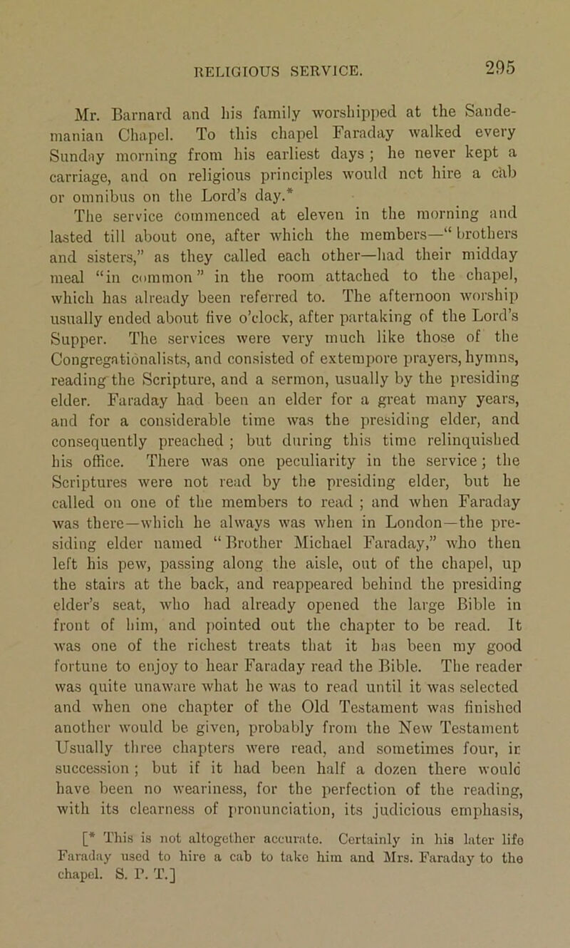 RELIGIOUS SERVICE. Mr. Barnard and his family worshipped at the Sande- manian Chapel. To this chapel Faraday walked every Sunday morning from his earliest days ; he never kept a carriage, and on religious principles would net hire a cab or omnibus on the Lord’s day.* The service Commenced at eleven in the morning and lasted till about one, after which the members—“ brothers and sisters,” as they called each other—had their midday meal “in common” in the room attached to the chapel, which has already been referred to. The afternoon worship usually ended about five o’clock, after partaking of the Lord’s Supper. The services were very much like those of the Congregationalists, and consisted of extempore prayers, hymns, reading the Scripture, and a sermon, usually by the presiding elder. Faraday had been an elder for a great many years, and for a considerable time was the presiding elder, and consequently preached ; but during this time relinquished his office. There was one peculiarity in the service; the Scriptures were not read by the presiding elder, but he called on one of the members to read ; and when Faraday was there—which he always was when in London—the pre- siding elder named “ Brother Michael Faraday,” who then left his pew, passing along the aisle, out of the chapel, up the stairs at the back, and reappeared behind the presiding elder’s seat, who had already opened the large Bible in front of him, and pointed out the chapter to be read. It was one of the richest treats that it has been my good fortune to enjoy to hear Faraday read the Bible. The reader was quite unaware what he was to read until it was selected and when one chapter of the Old Testament was finished another would be given, probably from the New Testament Usually three chapters were read, and sometimes four, it succession ; but if it had been half a dozen there would have been no weariness, for the perfection of the reading, with its clearness of pronunciation, its judicious emphasis, [* This is not altogether accurate. Certainly in his later life Faraday used to hire a cab to take him and Mrs. Faraday to the chapel. S. F. T.]