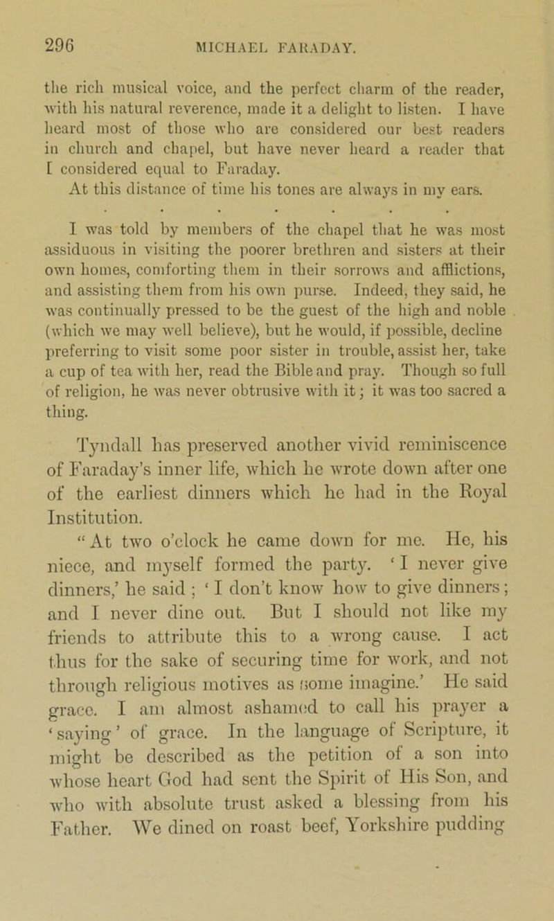 the rich musical voice, and the perfect charm of the reader, with his natural reverence, made it a delight to listen. I have heard most of those who are considered our best readers in church and chapel, but have never heard a reader that 1 considered equal to Faraday. At this distance of time his tones are always in my ears. I was told by members of the chapel that he was most assiduous in visiting the poorer brethren and sisters at their own homes, comforting them in their sorrows and afflictions, and assisting them from his own purse. Indeed, they said, he was continually pressed to be the guest of the high and noble (which we may well believe), but he would, if possible, decline preferring to visit some poor sister in trouble, assist her, take a cup of tea with her, read the Bible and pray. Though so full of religion, he was never obtrusive with it; it was too sacred a thing. Tyndall has preserved another vivid reminiscence of Faraday’s inner life, which he wrote down after one of the earliest dinners which he had in the Royal Institution. “ At two o’clock he came down for me. He, his niece, and myself formed the party. ‘ I never give dinners,’ he said ; ‘ I don’t know how to give dinners; and I never dine out. Rut I should not like my friends to attribute this to a wrong cause. I act thus for the sake of securing time for work, and not through religious motives as some imagine.’ He said grace. I am almost ashamed to call his prayer a < saying ’ of grace. In the language of Scripture, it might be described as the petition of a son into whose heart God had sent the Spirit of His Son, and who with absolute trust asked a blessing from his Father. We dined on roast beef, Yorkshire pudding