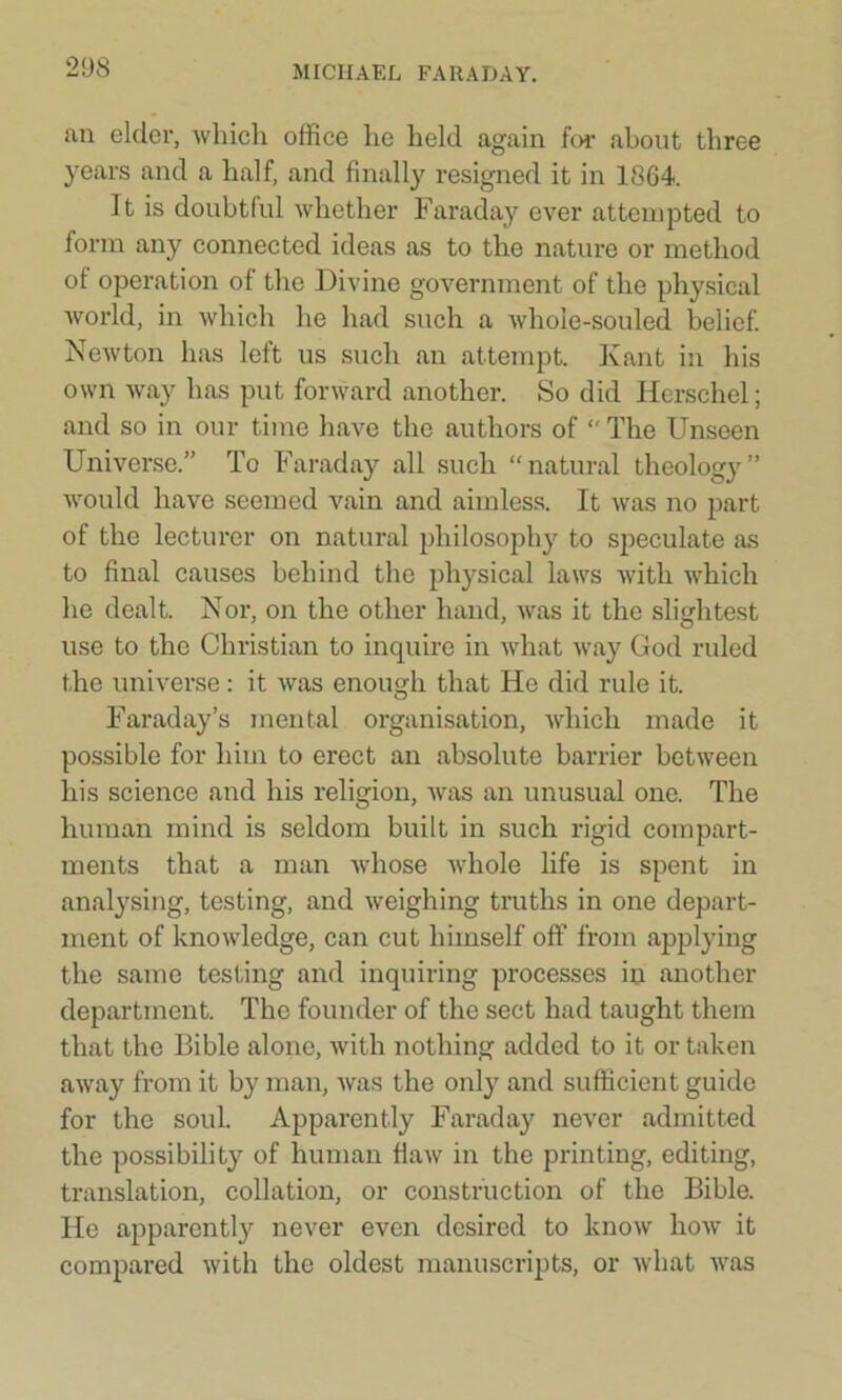 an elder, which office he held again for about three years and a half, and finally resigned it in 1864. It is doubtful whether Faraday ever attempted to form any connected ideas as to the nature or method of operation of the Divine government of the physical world, in which he had such a whole-souled belief. Newton has left us such an attempt. Kant in his own way has put forward another. So did Herschel; and so in our time have the authors of  The Unseen Universe.” To Faraday all such “natural theology” would have seemed vain and aimless. It was no part of the lecturer on natural philosophy to speculate as to final causes behind the physical laws with which he dealt. Nor, on the other hand, was it the slightest use to the Christian to inquire in what way God ruled the universe: it was enough that He did rule it. Faraday’s mental organisation, which made it possible for him to erect an absolute barrier between his science and his religion, was an unusual one. The human mind is seldom built in such rigid compart- ments that a man whose whole life is spent in analysing, testing, and weighing truths in one depart- ment of knowledge, can cut himself off from applying the same testing and inquiring processes in another department. The founder of the sect had taught them that the Bible alone, with nothing added to it or taken away from it by man, was the only and sufficient guide for the soul. Apparently Faraday never admitted the possibility of human flaw in the printing, editing, translation, collation, or construction of the Bible. He apparently never even desired to know how it compared with the oldest manuscripts, or what was