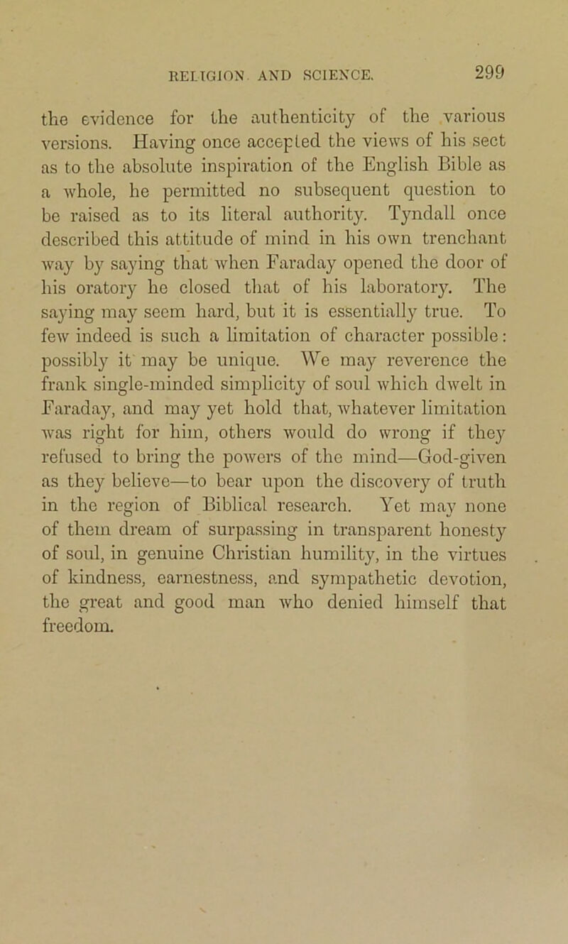 the evidence for the authenticity of the various versions. Having once accepted the views of his sect as to the absolute inspiration of the English Bible as a whole, he permitted no subsequent question to be raised as to its literal authority. Tyndall once described this attitude of mind in his own trenchant way by saying that when Faraday opened the door of his oratory he closed that of his laboratory. The saying may seem hard, but it is essentially true. To few indeed is such a limitation of character possible: possibly it may be unique. We may reverence the frank single-minded simplicity of soul which dwelt in Faraday, and may yet hold that, whatever limitation was right for him, others would do wrong if they refused to bring the powers of the mind—God-given as they believe—to bear upon the discovery of truth in the region of Biblical research. Yet may none of them dream of surpassing in transparent honesty of soul, in genuine Christian humility, in the virtues of kindness, earnestness, and sympathetic devotion, the great and good man who denied himself that freedom.