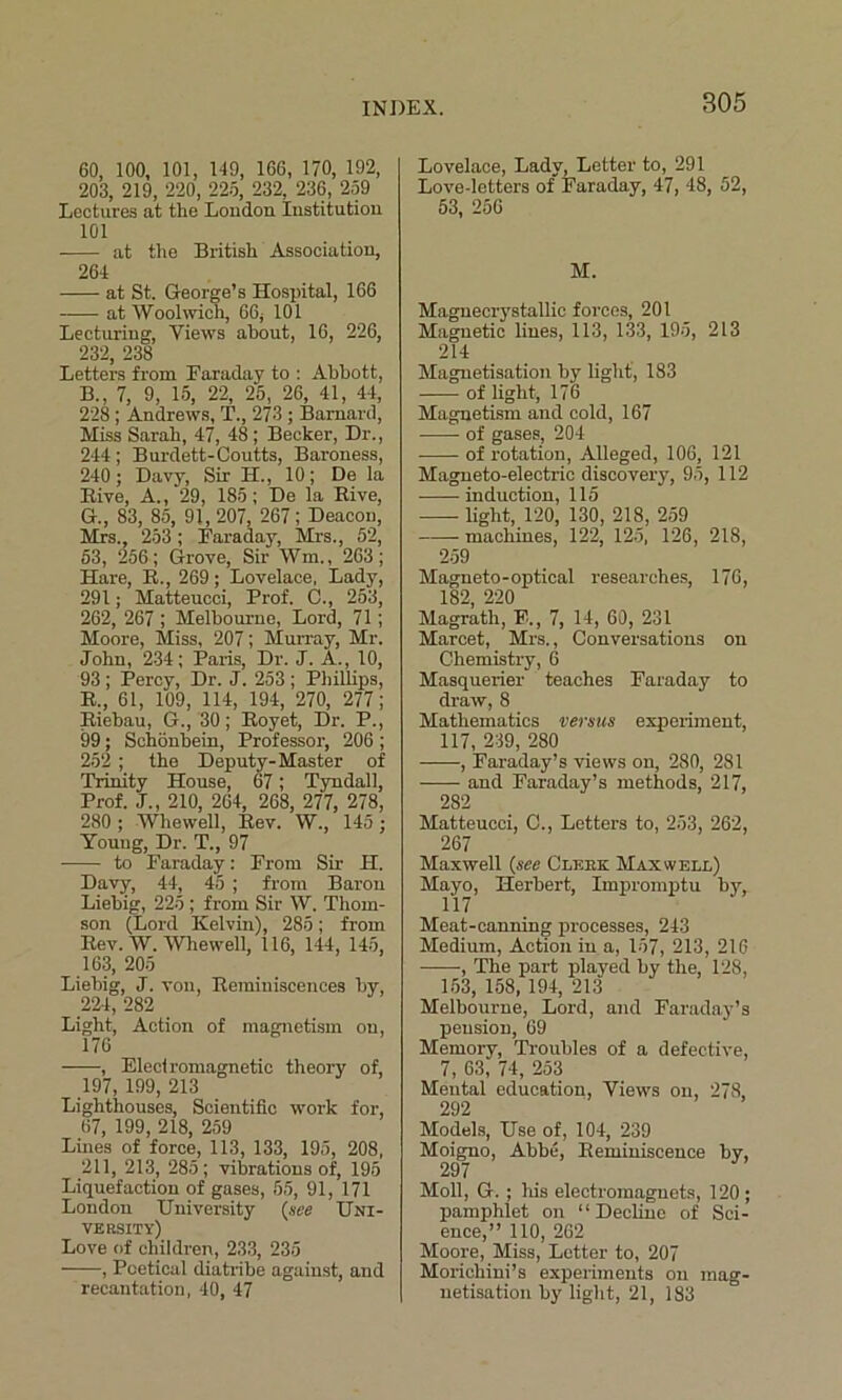 60, 100, 101, 149, 166, 170, 192, 203, 219, 220, 225, 232, 236, 259 Lectures at the London Institution 101 at the British Association, 264 at St. George’s Hospital, 166 at Woolwich, 66* 101 Lecturing, Views about, 16, 226, 232, 238 Letters from Faraday to : Abbott, B.. 7, 9, 15, 22, 25, 26, 41, 44, 228 ; Andrews, T., 273 ; Barnard, Miss Sarah, 47, 48 ; Becker, Dr., 244; Burdett-Coutts, Baroness, 240; Davy, Sir II., 10; De la Bive, A., 29, 185; De la Bive, G., 83, 85, 91, 207, 267; Deacon, Mrs., 253 ; Faraday, Mrs., 52, 53, 256; Grove, Sir Wm„ 263; Hare, B., 269; Lovelace, Lady, 291; Matteucci, Prof. C., 253, 262, 267 ; Melbourne, Lord, 71; Moore, Miss, 207; Murray, Mr. John, 234; Paris, Dr. J. A., 10, 93; Percy, Dr. J. 253 ; Phillips, B., 61, 109, 114, 194, 270, 277; Biebau, G., 30; Boyet, Dr. P., 99; Schonbein, Professor, 206 ; 252 ; the Deputy-Master of Trinity House, 67; Tyndall, Prof. J., 210, 264, 268, 277, 278, 280; Whewell, Bev. W., 145; Young, Dr. T., 97 to Faraday: From Sir H. Davy, 44, 45 ; from Baron Liebig, 225; from Sir W. Thom- son (Lord Kelvin), 285; from Bev. W. Whewell, 116, 144, 145, 163, 205 Liebig, J. von, Bemiuiscences by 224, 282 Light, Action of magnetism on, 176 , Electromagnetic theory of, 197, 199, 213 Lighthouses, Scientific work for, 67, 199, 218, 259 Lines of force, 113, 133, 195, 208, 211, 213, 285; vibrations of, 195 Liquefaction of gases, 55, 91, 171 London University (see Uni- versity) Love of children, 233, 235 , Poetical diatribe against, and recantation, 40, 47 Lovelace, Lady, Letter to, 291 Love-letters of Faraday, 47, 48, 52, 53, 256 M. Magnecrystallic forces, 201 Magnetic lines, 113, 133, 195, 213 214 Magnetisation by light, 183 of light, 176 Magnetism and cold, 167 of gases, 204 of rotation, Alleged, 106, 121 Magneto-electric discovery, 95, 112 induction, 115 light, 120, 130, 218, 259 machines, 122, 125, 126, 218, 259 Magneto-optical researches, 176, 182, 220 Magrath, F., 7, 14, 60, 231 Marcet, Mrs., Conversations on Chemistry, 6 Masquerier teaches Faraday to draw, 8 Mathematics versus experiment, 117, 239, 280 -—-, Faraday’s views on, 280, 281 and Faraday’s methods, 217, 282 Matteucci, C., Letters to, 253, 262, 267 Maxwell (see Glebe Maxwell) Mayo, Herbert, Impromptu by, Meat-canning processes, 243 Medium, Action in a, 157, 213, 216 ■, The part played by the, 128, 153, 158, 194, 213 Melbourne, Lord, and Faraday’s pension, 69 Memory, Troubles of a defective, 7, 63, 74, 253 Mental education, Views on, 278, 292 Models, Use of, 104, 239 Moigno, Abbe, Beminiscence by, 297 Moll, G. ; Ids electromagnets, 120 ; pamphlet on “Decline of Sci- ence,” 110, 262 Moore, Miss, Letter to, 207 Morichini’s experiments on mag- netisation by light, 21, 183