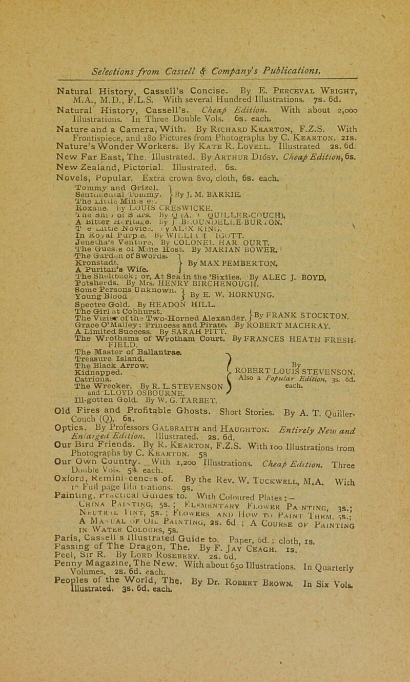 Natural History, Cassell’s Concise. By E. Perceval Wright, M.A., M.D., F.L.S. With several Hundred Illustrations. 7s. 6d. Natural History, Cassell’s. Cheap Edition. With about 2,000 Illustrations. In Three Double Vols. 6s. each. Nature ahd a Camera, With. By Richard Krarton, F.Z.S. With Frontispiece, and 180 Pictures from Photographs by C. Keakton. 21s. Nature’s Wonder Workers. By Kate R. Lovell. Illustrated 2s. 6d. New Far East, The. Illustrated. By Arthur Didsv. Cheap Edition^ 6s. New Zealand, Pictorial. Illustrated. 6s. Novels, Popular. Extra crown 8vo, cloth, 6s. each. Tommy aud G-rizel. 'j Sentimental Tommy. > By J. M. BARRIE. The i-.itlIc Min a e . J Koxaue. t.y LOUIS CRESWICKE. The Sm j 01 S ars. By y (A. • yUILLFR-COUCH), A Hitter xi. rica^e. by J Bi .OU.N UELLE BUR 1 ON. T e kiltie Wovie.'. ■ y AL'X KING. In ±to.yal Burp e. By WILLI 1 1 I00TT. Jenetha’s Venture. By COLONEL HAR OURT. The Guests ot Mine Host. By MARIAN BOWER. The Garden of Swords. Kronstadt. A Puritan’s Wife. The Shellback; or. At Sea in the ’Sixties. By MAX PEMBERTON. , . By ALEC J. BOYD. Potsherds. By Mrs. HENRY BIRCHENOUGH. Some Persons Unknown. Young Blood } By E. W. HORNUNG. Spectre Gold. By HEADON HILL. The Girl at Cobhurst. ) R„ ,-p . Ml, QTnrrTm, The Vizier of the Two-Horned Alexander. J 1 RANK STOCKTON. By ROBERT MACHRAY. By FRANCES HEATH FRESH- Grace O’Malley: Princess and Pirate. A Limited Success. By SARAH PITT. The Wrotliams of Wroth am Court. FIELD. The Master of Ballantrae. Treasure Island. The Black Arrow. Kidnapped. Catriona. The Wrecker. By R. L. STEVENSON and LLOYD OSBOURNE. Ill-gotten Gold. By W. G. TARBET. Old Fires and Profitable Ghosts. Couch (Q). 6s. Optics. By Professors Galbraith and Haughton. Enlarged Edition. Illustrated. 2s. 6d Our Bird Friends By R. Kearton, F.Z.S. With 100 Illustrations Irom Photographs by C. Kkarton. 5s Our Own Country. With 1.200 Illustrations. Cheat, Ed,t,on. Double Vols. 5A each. Oxford, Ktmini cenecs of. By the Rev. W. Tuckwell M.A 1 Bull page lliii tiations. gs. Painting, Frodical Guides to. With Coloured Plates' — CHfNA Painting, 5s. ; Kxkmkntaky Ki.oivek Pa nti Nhuthvi, IlN-r, 5s. ; Fi.oweks and lloiv t.i Paint Them. ss. A Ma' ual <»f Uic Painting, 2s. 6d ; A Course ok in Water Colours, 5s. Paris, Cassell s illustrated Guide to. Paper, od • cloth is Passing of The Dragon, The. By F. Jay Ceagh. is ’ ' Peel, Sir R. By Lord Rosebery. 2s. tid PenVoyiumtf 1s.e6lheeacheW' With 650 Illustrations. In Quarterly Peoples of the World, The, By Dr. Robert Brown, In Six Vols. Illustrated. 3s. 6d. each. *“• . ROBERT LOufs STEVENSON. Also a Popular Edition, 3s. 6d. I each. Short Stories. By A. T. Quiller- Entirdy New and s Irom Three With ing, 3s.; is.; Painting