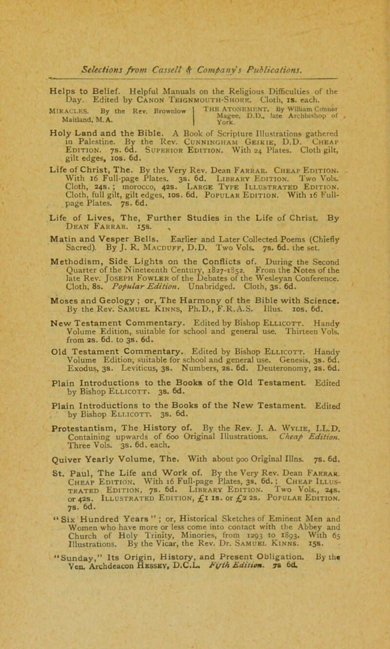 Helps to Belief. Helpful Manuals on the Religious Difficulties of the Day. Edited by Canon Teignmouth-Shore. Cloth, is. each. MIRACLES. By the Rev. Brownlow 1 THE ATONEMENT. By WflUam Cdnnor Maitland, M.A. | &*£*• D l) la Archb,,ho'> of Holy Land and the Bible. A Book of Scripture Illustrations gathered in Palestine. By the Rev. Cunningham Geikie, D.D. Cheap Edition. 7s. 6d. Superior Edition. With 24 Plates. Cloth gilt, gilt edges, 10s. 6d. Life of Christ, The. By the Very Rev. Dean Farrar. Cheap Edition. With 16 Full-page Plates. 3s. 6d. Library Edition. Two Vols. Cloth, 24s.; morocco, 42s. Large Type Illustrated Edition. Cloth, full gilt, gilt edges, 10s. 6d. Popular Edition. With 16 Full- page Plates. 7s. 6d. Life of Lives, The, Further Studies in the Life of Christ. By Dean Farrar. 15s. , Matin and Vesper Bells. Earlier and Later Collected Poems (Chiefly Sacred). By J. R. Macduff, D.D. Two Vols. 7s. 6d. the set. Methodism, Side Lights on the Conflicts of. During the Second Quarter of the Nineteenth Century, 1827-1852. From the Notes of the late Rev. Joseph Fowler of the Debates of the Wesleyan Conference. Cloth, 8s. Popular Edition. Unabridged. Cloth, 3s. 6d. Moses and Geology ; or, The Harmony of the Bible with Science. By the Rev. Samuel Kinns, Ph.D., F.R.A.S. Illus. 10s. 6d. New Testament Commentary. Edited by Bishop Ellicott. Handy Volume Edition, suitable for school and general use. Thirteen Vols. from as. 6d. to 3s. 6d. Old Testament Commentary. Edited by Bishop Ellicott. Handy Volume Edition, suitable for school and general use. Genesis, 3s. 6d. Exodus, 3s. Leviticus, 3s. Numbers, 2s. 6d. Deuteronomy, 2s. 6d. Plain Introductions to the Books of the Old Testament. Edited by Bishop Ellicott. 3s. 6d. Plain Introductions to the Books of the New Testament. Edited by Bishop Ellicott. 3s. 6d. Protestantism, The History of. By the Rev. J. A. Wylie, LL.D. Containing upwards of 600 Original Illustrations. Cheap Edition. Three Vols. 3s. 6d. each. Quiver Yearly Volume, The. With about 900 Original I11ns. 7s. 6d. St. Paul, The Life and Work of. By the Very Rev. Dean Farrar. Cheap Edition. With 16 Full-page Plates, 3s. 6d.; Cheap Illus- trated Edition, 7s. 6d. Library Edition. Two Vols., 24s. or 42s. Illustrated Edition, £1 xs. or £2 2s. Popular Edition. 7s. 6d. “Six Hundred Years”; or, Historical Sketches of Eminent Men and Women who have more or less come into contact with the Abbey and Church of Holy Trinity, Minories, from 1293 to 1893. With 65 Illustrations. By the Vicar, the Rev. Dr. Samuel Kinns. 15s. “Sunday,” Its Origin, History, and Present Obligation. By the Yen. Archdeacon Hkssby, D.C.L. Fifth Edition. 7s 6d.