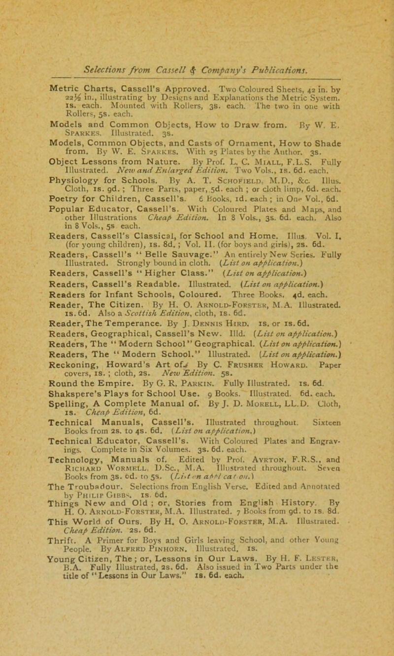 Metric Charts, Cassell's Approved. Two Coloured Sheets, 42 in. by 22^ in., illustrating by Designs and Explanations the Metric System, is. each. Mounted with Rollers, 3s. each. The two in one with Rollers, 5s. each. Models and Common Objects, How to Draw from. By W. E. Sfarkes. Illustrated. 3s. Models, Common Objects, and Casts of Ornament, How to Shade from. By W. E. Sfarkes. With 25 Plates by the Author. 3s. Object Lessons from Nature. By Prof. L. C. Mi all, F.L.S. Fully Illustrated. Nciv and Enlarged Edition. Two Vols., is. 6d. each. Physiology for Schools. By A. T. Schofield. M.D., &c Illus. Cloth, is. gd. ; Three Parts, paper, 5d. each ; or cloth limp, 6d. each. Poetry for Children, Cassell’s. 6 Books, id. each; in Onr Vol., 6d. Popular Educator, Cassell’s. With Coloured Plates and Maps, and other Illustrations Cheap Edition. In 8 Vols., 3s. 6d. each. Also in 8 Vols., 5s each. Readers, Cassell’s Classical, for School and Home. Illus. Vol. I. (for young children), is. 8d. ; Vol. II. (for boys and girls), 2s. 6d. Readers, Cassell’s “Belle Sauvage.” An entirely New Series. Fully Illustrated. Strongly bound in cloth. {List on application.) Readers, Cassell’s “Higher Class.” {List on application.) Readers, Cassell’s Readable. Illustrated. {List on application.) Readers for Infant Schools, Coloured. Three Books. 4d. each. Reader, The Citizen. By H. O. Arnold-Forster, M.A. Illustrated, is. 6d. Also a Scottish Edition, cloth, is. 6d. Reader,The Temperance. By J. Dennis Hird. is. or is. 6d. Readers, Geographical, Cassell’s New. Illd. {List on application.) Readers, The “Modern School” Geographical. {List on application.) Readers, The “Modern School.” Illustrated. {List on application.) Reckoning, Howard’s Art of* By C. Frushrr Howard. Paper covers, is. ; cloth, 2s. New Edition. 5s. Round the Empire. By G. R. Parkin. Fully Illustrated, is. 6d. Shakspere’s Plays for School Use. 9 Books. Illustrated. 6d. each. Spelling, A Complete Manual of. By J. D. Morell, LL.D. Cloth, is. Cheap Edition, 6d. Technical Manuals, Cassell’s. Illustrated throughout. Sixteen Books from 2s. to 4s. 6d. (List on application.) Technical Educator, Cassell’s. With Coloured Plates and Engrav- ings. Complete in Six Volumes. 3s. 6d. each. Technology, Manuals of. Edited by Prof. Ayrton, F.R.S., and Richard Wormf.ll. D.Sc., M.A. Illustrated throughout. Seven Books from 3s. cd. to 5s. {List < n afifit cat on.) The Troubadour. Selections from English Verse. Edited and Annotated by Philip Gibbs is. 6d. Things New and Old ; or. Stories from English History. By H. O. Arnold-Forster, M.A. Illustrated. 7 Books from gd. to is. 8d. This World of Ours. By H. O. Arnold-Forster, M.A. Illustrated. Cheap Edition. 2s. 6d. Thrift. A Primer for Boys and Girls leaving School, and other Young People. By Alfred Pinhorn. Illustrated, is. Young Citizen, The; or, Lessons in Our Laws. By H. F. Lester, B.A. Fully Illustrated, 2s. 6d. Also issued in Two Parts under the title of ” Lessons in Our Laws.” is. 6d. each.