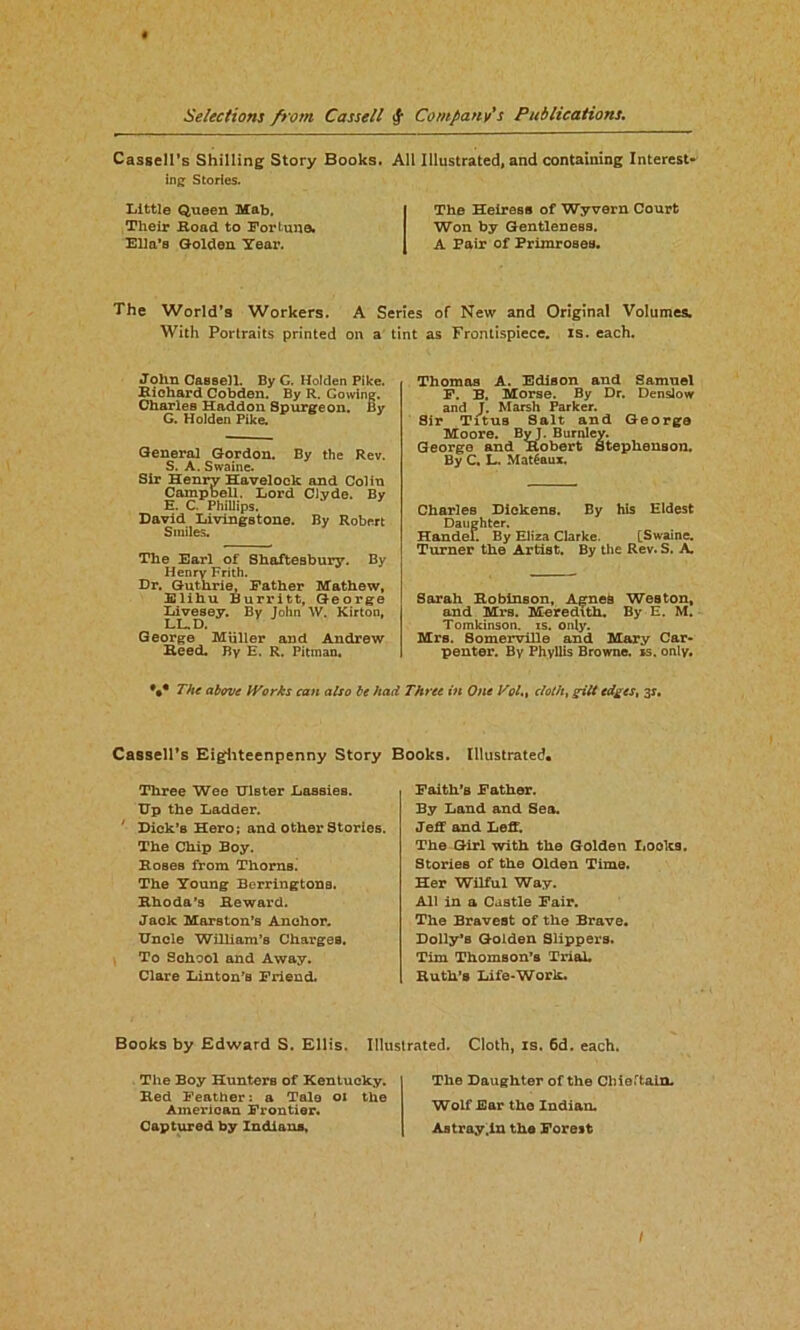 Cassell’s Shilling Story Books. All Illustrated, and containing Interest- ing Stories. Little Queen Mab. Their Hoad to Fortune. Ella’s Golden Year. The Heiress of Wyvern Court Won by Gentleness. A Pair of Primroses. The World’s Workers. A Series of New and Original Volumes. With Portraits printed on a tint as Frontispiece, is. each. John Cassell. By G. Holden Pike. Richard Cobden. By R. Cowing. Charles Haddon Spurgeon. By G. Holden Pike. General Gordon. By the Rev. S. A. Swaine. Sir Henry Havelock and Colin Campbell. Lord Clyde. By E. C. Phillips. David Livingstone. By Robert Smiles. The Earl of Shaftesbury. By Henry Frith. Dr. Guthrie, Father Mathew, Elihu Burritt, George Livesey. By John \V. Kirton, LL.D. George Muller and Andrew Reed. By E. R. Pitman. Thomas A. Edison and Samuel F. B. Morse. By Dr. Denslow and J. Marsh Parker. Sir Titus Salt and George Moore. By J. Burnley. George and Robert Stephenson. By C. L. Mat£aux. Charles Dickens. By his Eldest Daughter. Handel. By Eliza Clarke. [Swaine. Turner the Artist. By the Rev. S. A Sarah Robinson, Agnes Weston, and Mrs. Meredith. By E. M. Tomkinson. is. only. Mrs. SomerviDe and Mary Car- penter. By Phyllis Browne, is. only. *•* The above Works can also be had Three in One Vol.% cloth, gilt edges, 3s. Cassell's Eigfhteenpenny Story Three Wee Ulster Lassies. Up the Ladder. Dick’s Hero; and other Stories. The Chip Boy. Roses from Thorns. The Young Berringtons. Rhoda’s Reward. Jack Marston’s Anchor. Uncle William’s Charges. To School and Away. Clare Linton’B Friend. Books. Illustrated. Faith’s Father. By Land and Sea. Jeff and Leff. The Girl with the Golden Looks, Stories of the Olden Time. Her Wilful Way. All in a Castle Fair. The Bravest of the Brave. Dolly’s Golden Slippers. Tim Thomson’s Trial. Ruth’s Life-Work. Books by Edward S. Ellis. Illustrated. Cloth, is. 6d. each. The Boy Hunters of Kentucky. Red Feather: a Tale 01 the American Frontier. Captured by Indiana, The Daughter of the Chieftain. Wolf Ear the Indian. Astray .in the Forest