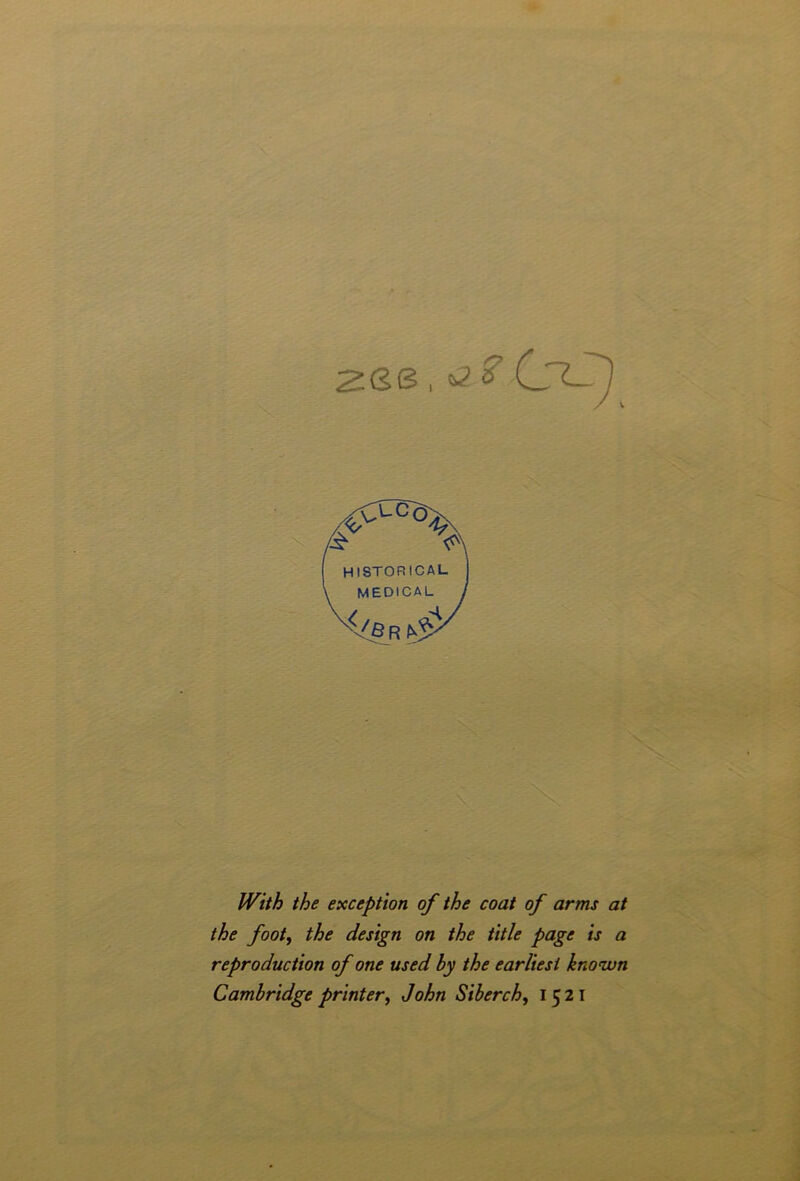 2GS , *2 /St <?\ HISTORICAL MEDICAL x</e r tS \ With the exception of the coat of arms at the foot, the design on the title page is a reproduction of one used hy the earliest known Cambridge printer, John Siberch, 1521