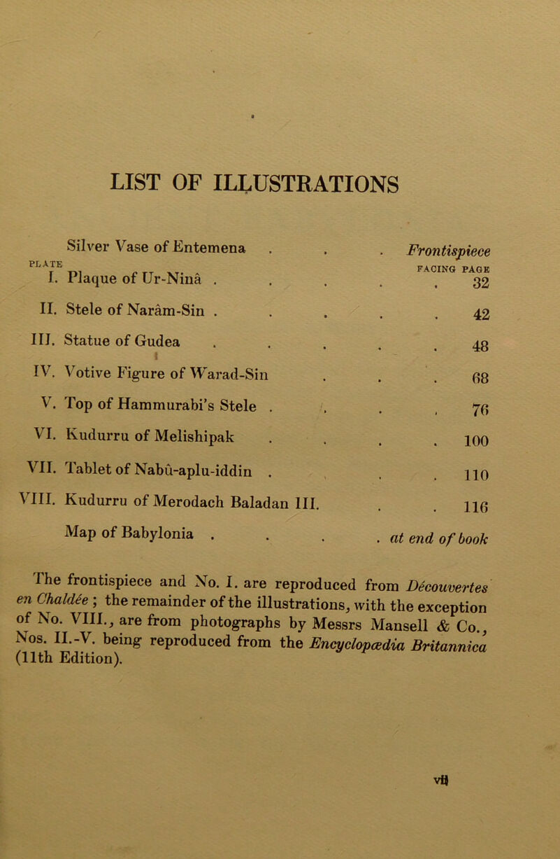 LIST OF ILLUSTRATIONS Silver Vase of Entemena PLATE I. Plaque of Ur-Nina . II. Stele of Naram-Sin . III. Statue of Gudea > I IV. Votive Figure of Warad-Sin V. Top of Hammurabi’s Stele . VI. Kudurru of Melishipak VII. Tablet of Nabu-aplu-iddin . VIII. Kudurru of Merodach Baladan III. Map of Babylonia . Frontispiece FACING PAGE 32 42 48 88 78 100 110 118 . at end of book The frontispiece and No. I. are reproduced from Decouvertes en Chaldie ; the remainder of the illustrations, with the exception of No. VIII., are from photographs by Messrs Mansell & Co., Nos. II.-V. being reproduced from the Encyclopaedia Britannica (11th Edition). Vi}