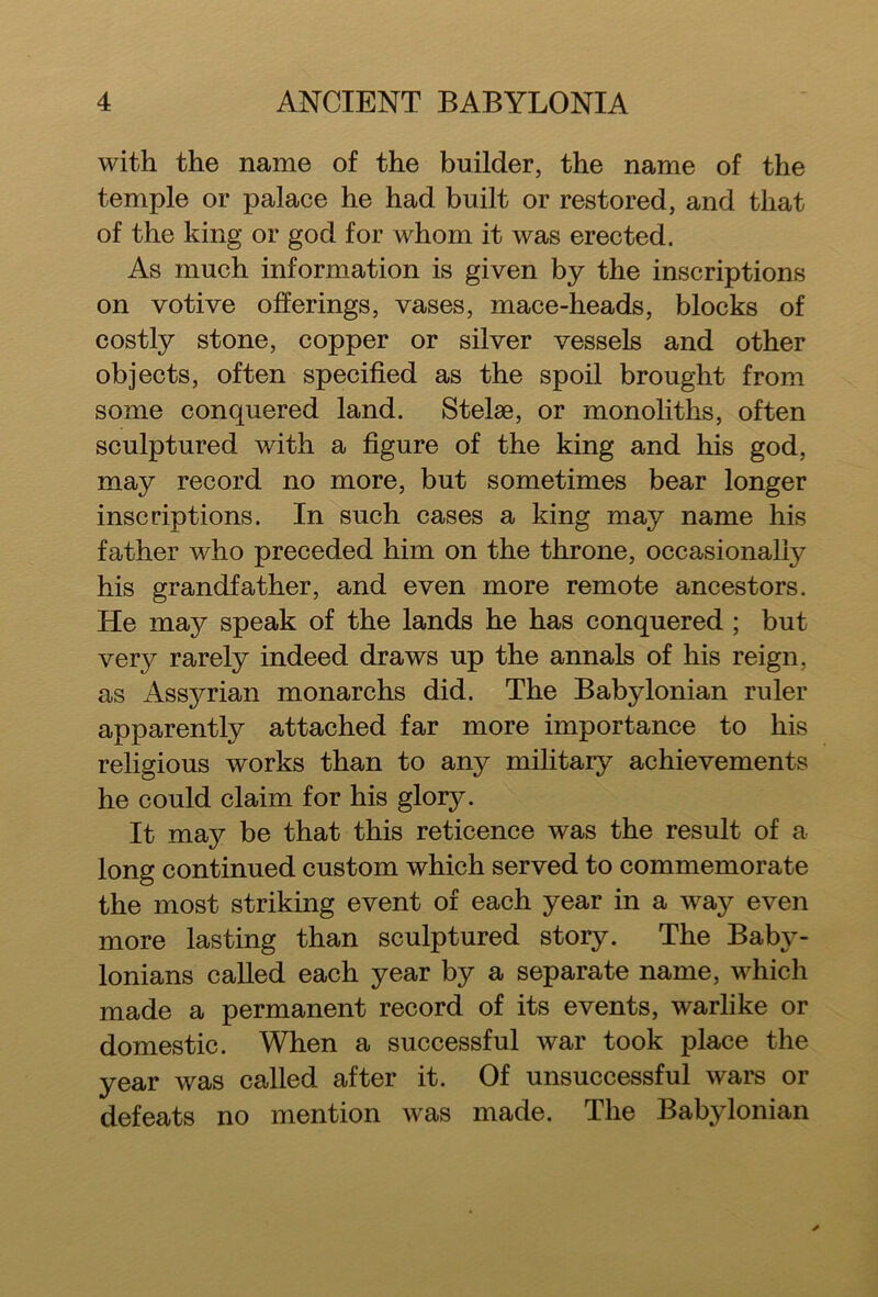 with the name of the builder, the name of the temple or palace he had built or restored, and that of the king or god for whom it was erected. As much information is given by the inscriptions on votive offerings, vases, mace-heads, blocks of costly stone, copper or silver vessels and other objects, often specified as the spoil brought from some conquered land. Stelae, or monoliths, often sculptured with a figure of the king and his god, may record no more, but sometimes bear longer inscriptions. In such cases a king may name his father who preceded him on the throne, occasionally his grandfather, and even more remote ancestors. He may speak of the lands he has conquered ; but very rarely indeed draws up the annals of his reign, as Assj^rian monarchs did. The Babylonian ruler apparently attached far more importance to his religious works than to any military achievements he could claim for his glory. It may be that this reticence was the result of a long continued custom which served to commemorate the most striking event of each year in a way even more lasting than sculptured story. The Baby- lonians called each year by a separate name, which made a permanent record of its events, warlike or domestic. When a successful war took place the year was called after it. Of unsuccessful wars or defeats no mention was made. The Babylonian